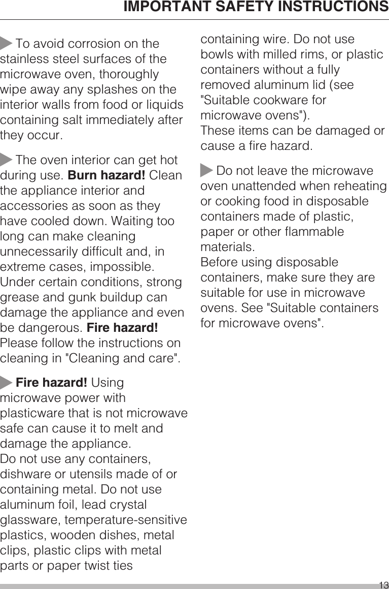 ~To avoid corrosion on thestainless steel surfaces of themicrowave oven, thoroughlywipe away any splashes on theinterior walls from food or liquidscontaining salt immediately afterthey occur.~The oven interior can get hotduring use. Burn hazard! Cleanthe appliance interior andaccessories as soon as theyhave cooled down. Waiting toolong can make cleaningunnecessarily difficult and, inextreme cases, impossible.Under certain conditions, stronggrease and gunk buildup candamage the appliance and evenbe dangerous. Fire hazard!Please follow the instructions oncleaning in &quot;Cleaning and care&quot;.~Fire hazard! Usingmicrowave power withplasticware that is not microwavesafe can cause it to melt anddamage the appliance.Do not use any containers,dishware or utensils made of orcontaining metal. Do not usealuminum foil, lead crystalglassware, temperature-sensitiveplastics, wooden dishes, metalclips, plastic clips with metalparts or paper twist tiescontaining wire. Do not usebowls with milled rims, or plasticcontainers without a fullyremoved aluminum lid (see&quot;Suitable cookware formicrowave ovens&quot;).These items can be damaged orcause a fire hazard.~Do not leave the microwaveoven unattended when reheatingor cooking food in disposablecontainers made of plastic,paper or other flammablematerials.Before using disposablecontainers, make sure they aresuitable for use in microwaveovens. See &quot;Suitable containersfor microwave ovens&quot;.IMPORTANT SAFETY INSTRUCTIONS13