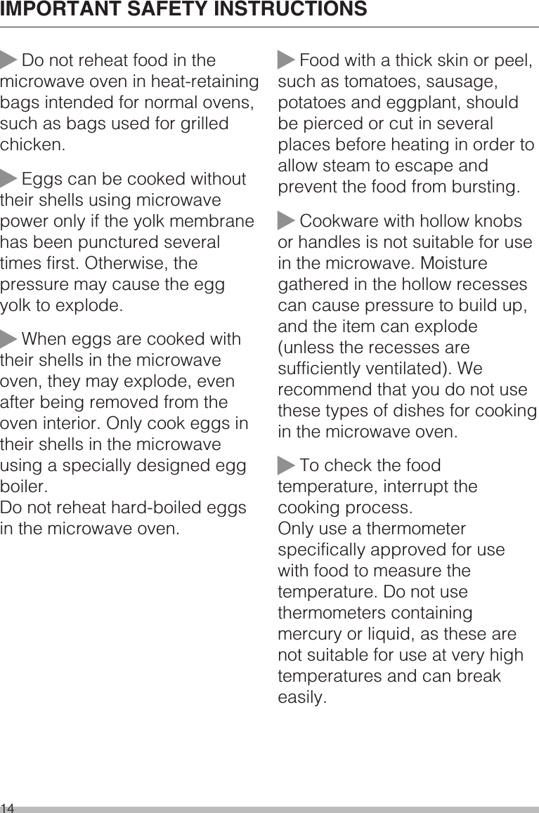 ~Do not reheat food in themicrowave oven in heat-retainingbags intended for normal ovens,such as bags used for grilledchicken.~Eggs can be cooked withouttheir shells using microwavepower only if the yolk membranehas been punctured severaltimes first. Otherwise, thepressure may cause the eggyolk to explode.~When eggs are cooked withtheir shells in the microwaveoven, they may explode, evenafter being removed from theoven interior. Only cook eggs intheir shells in the microwaveusing a specially designed eggboiler.Do not reheat hard-boiled eggsin the microwave oven.~Food with a thick skin or peel,such as tomatoes, sausage,potatoes and eggplant, shouldbe pierced or cut in severalplaces before heating in order toallow steam to escape andprevent the food from bursting.~Cookware with hollow knobsor handles is not suitable for usein the microwave. Moisturegathered in the hollow recessescan cause pressure to build up,and the item can explode(unless the recesses aresufficiently ventilated). Werecommend that you do not usethese types of dishes for cookingin the microwave oven.~To check the foodtemperature, interrupt thecooking process.Only use a thermometerspecifically approved for usewith food to measure thetemperature. Do not usethermometers containingmercury or liquid, as these arenot suitable for use at very hightemperatures and can breakeasily.IMPORTANT SAFETY INSTRUCTIONS14