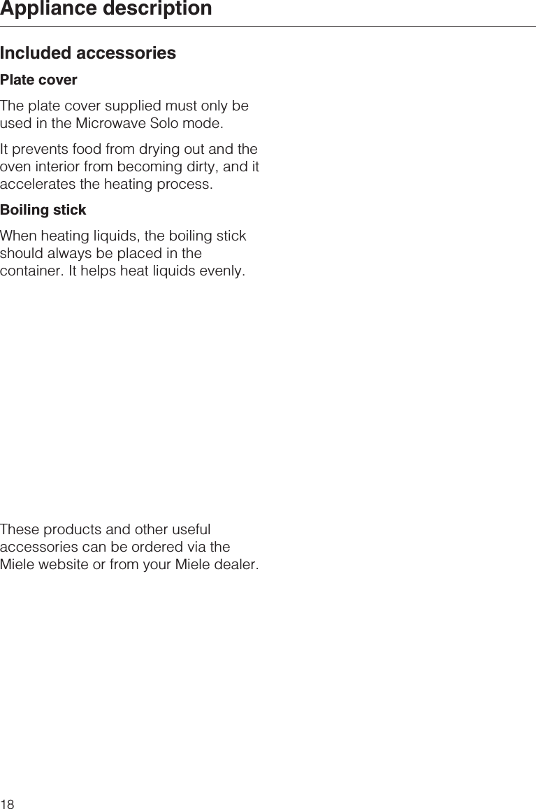 Included accessoriesPlate coverThe plate cover supplied must only beused in the Microwave Solo mode.It prevents food from drying out and theoven interior from becoming dirty, and itaccelerates the heating process.Boiling stickWhen heating liquids, the boiling stickshould always be placed in thecontainer. It helps heat liquids evenly.These products and other usefulaccessories can be ordered via theMiele website or from your Miele dealer.Appliance description18