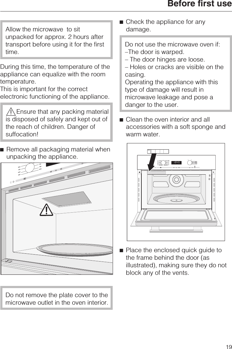 Allow the microwave to situnpacked for approx. 2 hours aftertransport before using it for the firsttime.During this time, the temperature of theappliance can equalize with the roomtemperature.This is important for the correctelectronic functioning of the appliance.,Ensure that any packing materialis disposed of safely and kept out ofthe reach of children. Danger ofsuffocation!^Remove all packaging material whenunpacking the appliance.Do not remove the plate cover to themicrowave outlet in the oven interior.^Check the appliance for anydamage.Do not use the microwave oven if:–The door is warped.– The door hinges are loose.– Holes or cracks are visible on thecasing.Operating the appliance with thistype of damage will result inmicrowave leakage and pose adanger to the user.^Clean the oven interior and allaccessories with a soft sponge andwarm water.^Place the enclosed quick guide tothe frame behind the door (asillustrated), making sure they do notblock any of the vents.Before first use19