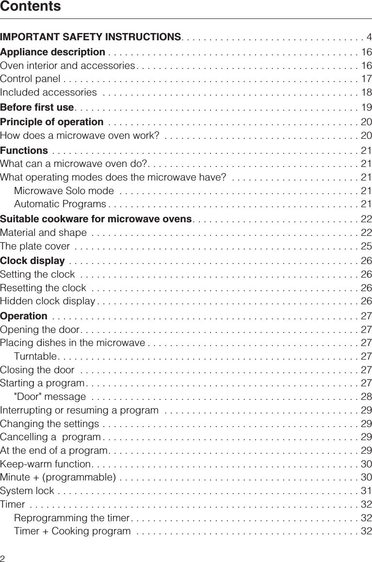 IMPORTANT SAFETY INSTRUCTIONS.................................4Appliance description .............................................16Oven interior and accessories........................................16Control panel .....................................................17Included accessories ..............................................18Before first use...................................................19Principle of operation .............................................20How does a microwave oven work? ...................................20Functions .......................................................21What can a microwave oven do?......................................21What operating modes does the microwave have? .......................21Microwave Solo mode ...........................................21Automatic Programs .............................................21Suitable cookware for microwave ovens..............................22Material and shape ................................................22The plate cover ...................................................25Clock display ....................................................26Setting the clock ..................................................26Resetting the clock ................................................26Hidden clock display ...............................................26Operation .......................................................27Opening the door..................................................27Placing dishes in the microwave ......................................27Turntable......................................................27Closing the door ..................................................27Starting a program.................................................27&quot;Door&quot; message ................................................28Interrupting or resuming a program ...................................29Changing the settings ..............................................29Cancelling a program ..............................................29At the end of a program.............................................29Keep-warm function................................................30Minute + (programmable) ...........................................30System lock ......................................................31Timer ...........................................................32Reprogramming the timer.........................................32Timer + Cooking program ........................................32Contents2