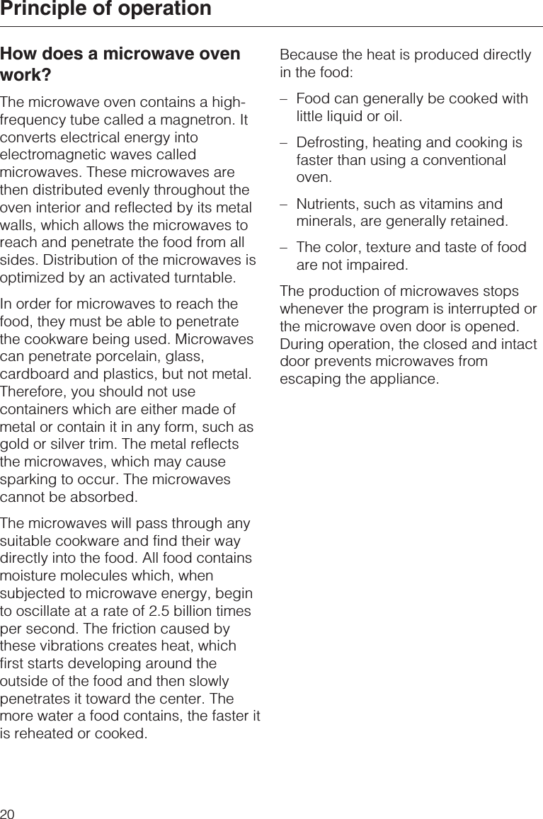 How does a microwave ovenwork?The microwave oven contains a high-frequency tube called a magnetron. Itconverts electrical energy intoelectromagnetic waves calledmicrowaves. These microwaves arethen distributed evenly throughout theoven interior and reflected by its metalwalls, which allows the microwaves toreach and penetrate the food from allsides. Distribution of the microwaves isoptimized by an activated turntable.In order for microwaves to reach thefood, they must be able to penetratethe cookware being used. Microwavescan penetrate porcelain, glass,cardboard and plastics, but not metal.Therefore, you should not usecontainers which are either made ofmetal or contain it in any form, such asgold or silver trim. The metal reflectsthe microwaves, which may causesparking to occur. The microwavescannot be absorbed.The microwaves will pass through anysuitable cookware and find their waydirectly into the food. All food containsmoisture molecules which, whensubjected to microwave energy, beginto oscillate at a rate of 2.5 billion timesper second. The friction caused bythese vibrations creates heat, whichfirst starts developing around theoutside of the food and then slowlypenetrates it toward the center. Themore water a food contains, the faster itis reheated or cooked.Because the heat is produced directlyin the food:–Food can generally be cooked withlittle liquid or oil.–Defrosting, heating and cooking isfaster than using a conventionaloven.–Nutrients, such as vitamins andminerals, are generally retained.–The color, texture and taste of foodare not impaired.The production of microwaves stopswhenever the program is interrupted orthe microwave oven door is opened.During operation, the closed and intactdoor prevents microwaves fromescaping the appliance.Principle of operation20