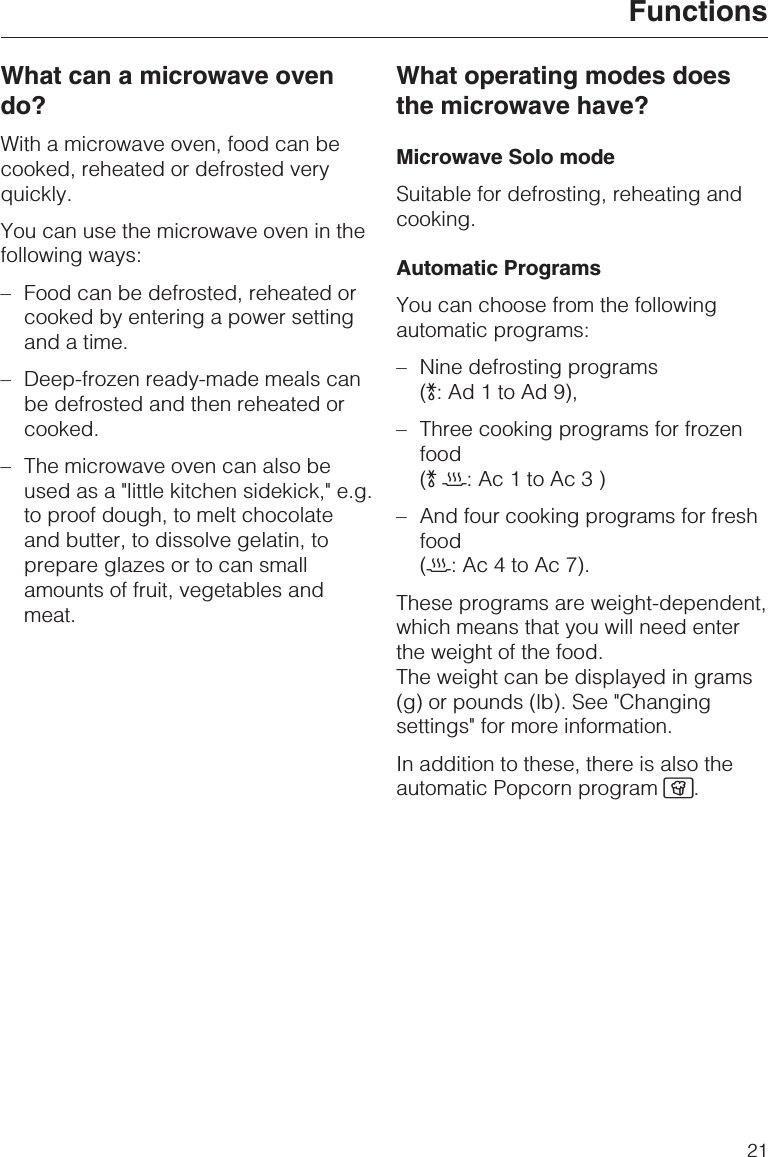 What can a microwave ovendo?With a microwave oven, food can becooked, reheated or defrosted veryquickly.You can use the microwave oven in thefollowing ways:–Food can be defrosted, reheated orcooked by entering a power settingand a time.–Deep-frozen ready-made meals canbe defrosted and then reheated orcooked.– The microwave oven can also beused as a &quot;little kitchen sidekick,&quot; e.g.to proof dough, to melt chocolateand butter, to dissolve gelatin, toprepare glazes or to can smallamounts of fruit, vegetables andmeat.What operating modes doesthe microwave have?Microwave Solo modeSuitable for defrosting, reheating andcooking.Automatic ProgramsYou can choose from the followingautomatic programs:–Nine defrosting programs():Ad1toAd9),– Three cooking programs for frozenfood()2:Ac1toAc3)– And four cooking programs for freshfood(2:Ac4toAc7).These programs are weight-dependent,which means that you will need enterthe weight of the food.The weight can be displayed in grams(g) or pounds (lb). See &quot;Changingsettings&quot; for more information.In addition to these, there is also theautomatic Popcorn program Æ.Functions21
