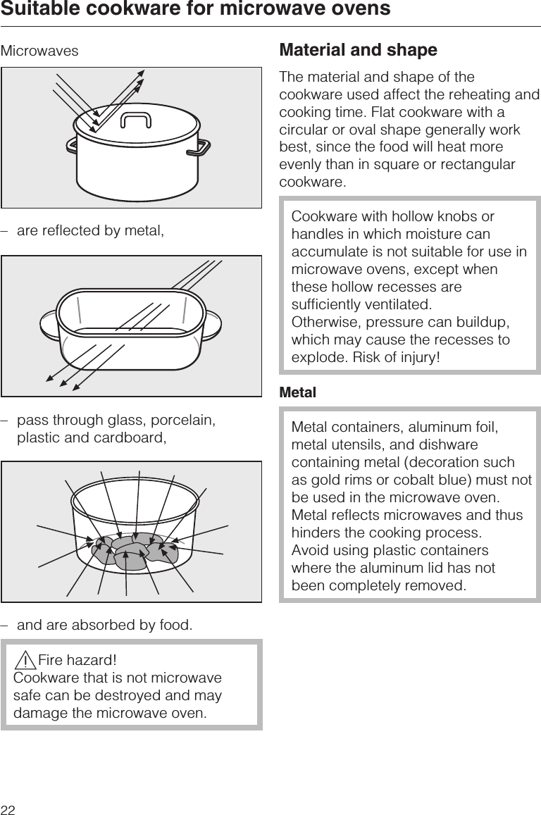 Microwaves–are reflected by metal,– pass through glass, porcelain,plastic and cardboard,–and are absorbed by food.,Fire hazard!Cookware that is not microwavesafe can be destroyed and maydamage the microwave oven.Material and shapeThe material and shape of thecookware used affect the reheating andcooking time. Flat cookware with acircular or oval shape generally workbest, since the food will heat moreevenly than in square or rectangularcookware.Cookware with hollow knobs orhandles in which moisture canaccumulate is not suitable for use inmicrowave ovens, except whenthese hollow recesses aresufficiently ventilated.Otherwise, pressure can buildup,which may cause the recesses toexplode. Risk of injury!MetalMetal containers, aluminum foil,metal utensils, and dishwarecontaining metal (decoration suchas gold rims or cobalt blue) must notbe used in the microwave oven.Metal reflects microwaves and thushinders the cooking process.Avoid using plastic containerswhere the aluminum lid has notbeen completely removed.Suitable cookware for microwave ovens22