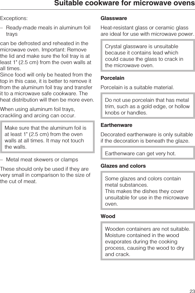 Exceptions:–Ready-made meals in aluminum foiltrayscan be defrosted and reheated in themicrowave oven. Important: Removethe lid and make sure the foil tray is atleast 1&quot; (2.5 cm) from the oven walls atall times.Since food will only be heated from thetop in this case, it is better to remove itfrom the aluminum foil tray and transferit to a microwave safe cookware. Theheat distribution will then be more even.When using aluminum foil trays,crackling and arcing can occur.Make sure that the aluminum foil isat least 1&quot; (2.5 cm) from the ovenwalls at all times. It may not touchthe walls.– Metal meat skewers or clampsThese should only be used if they arevery small in comparison to the size ofthe cut of meat.GlasswareHeat-resistant glass or ceramic glassare ideal for use with microwave power.Crystal glassware is unsuitablebecause it contains lead whichcould cause the glass to crack inthe microwave oven.PorcelainPorcelain is a suitable material.Do not use porcelain that has metaltrim, such as a gold edge, or hollowknobs or handles.EarthenwareDecorated earthenware is only suitableif the decoration is beneath the glaze.Earthenware can get very hot.Glazes and colorsSome glazes and colors containmetal substances.This makes the dishes they coverunsuitable for use in the microwaveoven.WoodWooden containers are not suitable.Moisture contained in the woodevaporates during the cookingprocess, causing the wood to dryand crack.Suitable cookware for microwave ovens23