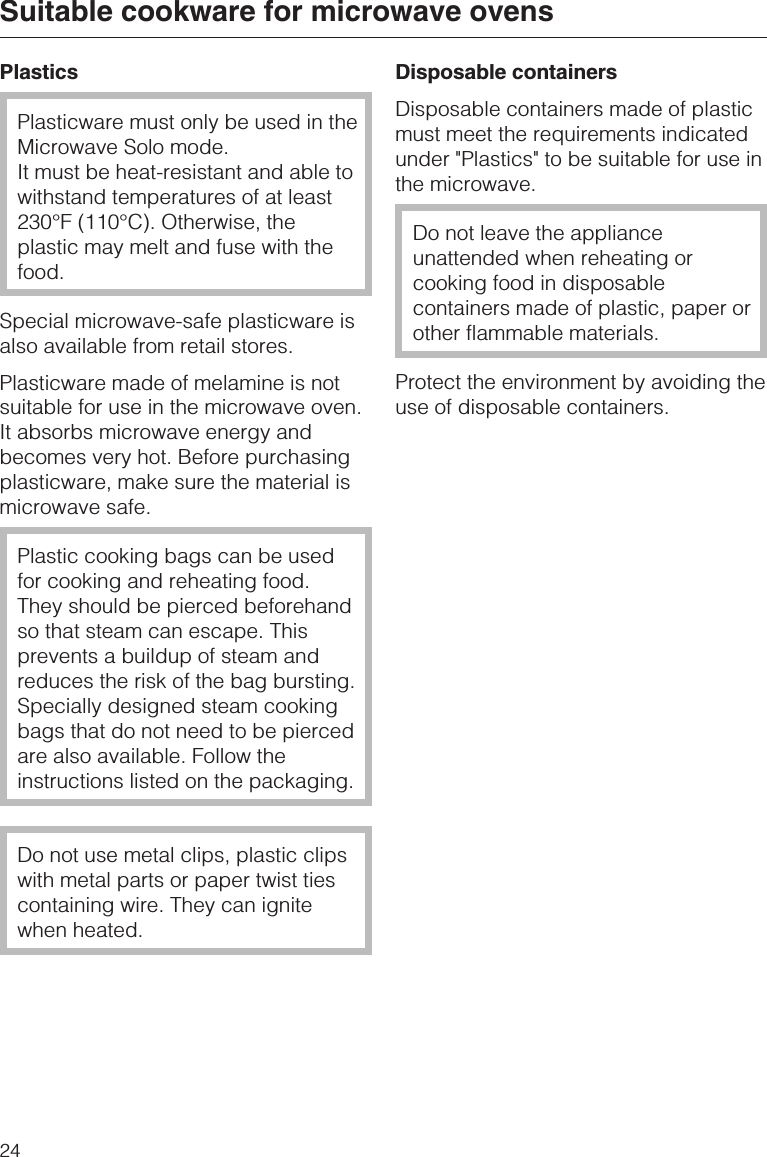 PlasticsPlasticware must only be used in theMicrowave Solo mode.It must be heat-resistant and able towithstand temperatures of at least230°F (110°C). Otherwise, theplastic may melt and fuse with thefood.Special microwave-safe plasticware isalso available from retail stores.Plasticware made of melamine is notsuitable for use in the microwave oven.It absorbs microwave energy andbecomes very hot. Before purchasingplasticware, make sure the material ismicrowave safe.Plastic cooking bags can be usedfor cooking and reheating food.They should be pierced beforehandso that steam can escape. Thisprevents a buildup of steam andreduces the risk of the bag bursting.Specially designed steam cookingbags that do not need to be piercedare also available. Follow theinstructions listed on the packaging.Do not use metal clips, plastic clipswith metal parts or paper twist tiescontaining wire. They can ignitewhen heated.Disposable containersDisposable containers made of plasticmust meet the requirements indicatedunder &quot;Plastics&quot; to be suitable for use inthe microwave.Do not leave the applianceunattended when reheating orcooking food in disposablecontainers made of plastic, paper orother flammable materials.Protect the environment by avoiding theuse of disposable containers.Suitable cookware for microwave ovens24