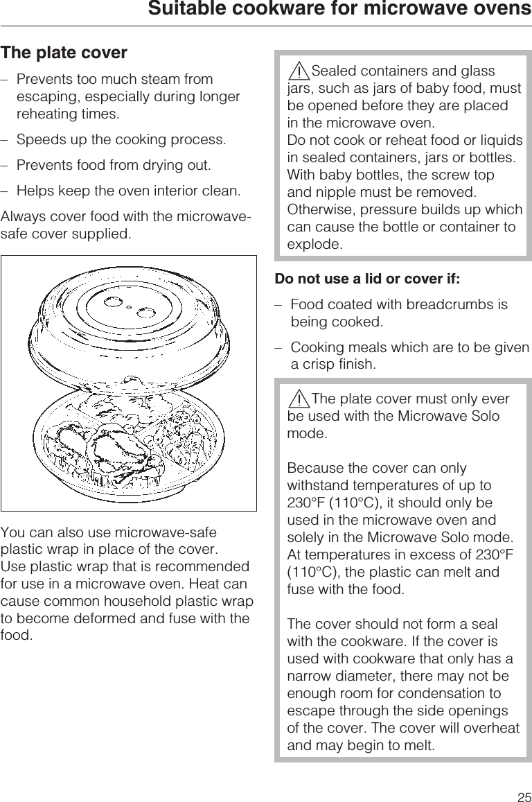 The plate cover–Prevents too much steam fromescaping, especially during longerreheating times.–Speeds up the cooking process.–Prevents food from drying out.–Helps keep the oven interior clean.Always cover food with the microwave-safe cover supplied.You can also use microwave-safeplastic wrap in place of the cover.Use plastic wrap that is recommendedfor use in a microwave oven. Heat cancause common household plastic wrapto become deformed and fuse with thefood.,Sealed containers and glassjars, such as jars of baby food, mustbe opened before they are placedin the microwave oven.Do not cook or reheat food or liquidsin sealed containers, jars or bottles.With baby bottles, the screw topand nipple must be removed.Otherwise, pressure builds up whichcan cause the bottle or container toexplode.Do not use a lid or cover if:– Food coated with breadcrumbs isbeing cooked.– Cooking meals which are to be givena crisp finish.,The plate cover must only everbe used with the Microwave Solomode.Because the cover can onlywithstand temperatures of up to230°F (110°C), it should only beused in the microwave oven andsolely in the Microwave Solo mode.At temperatures in excess of 230°F(110°C), the plastic can melt andfuse with the food.The cover should not form a sealwith the cookware. If the cover isused with cookware that only has anarrow diameter, there may not beenough room for condensation toescape through the side openingsof the cover. The cover will overheatand may begin to melt.Suitable cookware for microwave ovens25