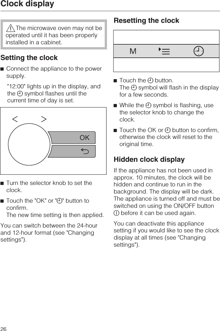 ,The microwave oven may not beoperated until it has been properlyinstalled in a cabinet.Setting the clock^Connect the appliance to the powersupply.&quot;12:00&quot; lights up in the display, andthe +symbol flashes until thecurrent time of day is set.^Turn the selector knob to set theclock.^Touch the &quot;OK&quot; or &quot;+&quot; button toconfirm.The new time setting is then applied.You can switch between the 24-hourand 12-hour format (see &quot;Changingsettings&quot;).Resetting the clock^Touch the +button.The +symbol will flash in the displayfor a few seconds.^While the +symbol is flashing, usethe selector knob to change theclock.^Touch the OK or +button to confirm,otherwise the clock will reset to theoriginal time.Hidden clock displayIf the appliance has not been used inapprox. 10 minutes, the clock will behidden and continue to run in thebackground. The display will be dark.The appliance is turned off and must beswitched on using the ON/OFF buttonKbefore it can be used again.You can deactivate this appliancesetting if you would like to see the clockdisplay at all times (see &quot;Changingsettings&quot;).Clock display26