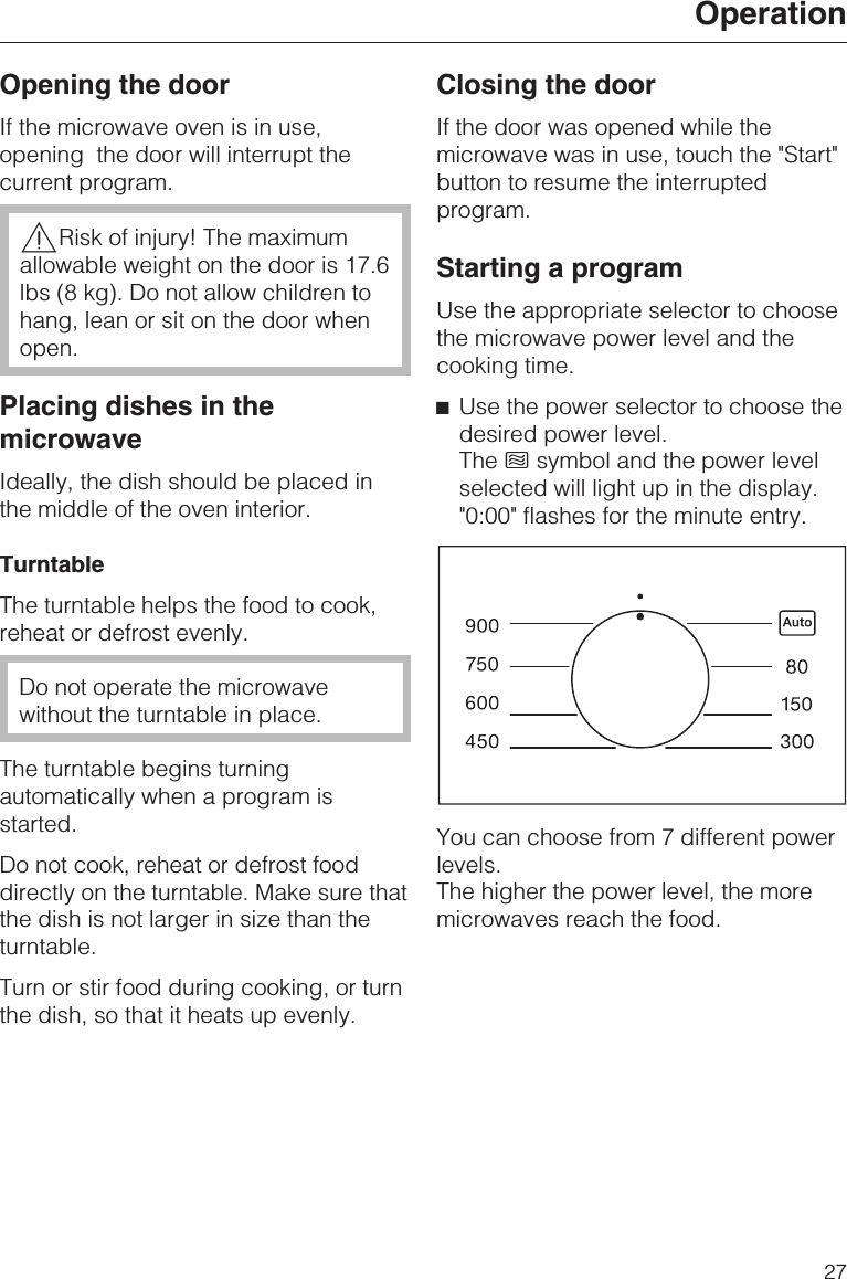 Opening the doorIf the microwave oven is in use,opening the door will interrupt thecurrent program.,Risk of injury! The maximumallowable weight on the door is 17.6lbs (8 kg). Do not allow children tohang, lean or sit on the door whenopen.Placing dishes in themicrowaveIdeally, the dish should be placed inthe middle of the oven interior.TurntableThe turntable helps the food to cook,reheat or defrost evenly.Do not operate the microwavewithout the turntable in place.The turntable begins turningautomatically when a program isstarted.Do not cook, reheat or defrost fooddirectly on the turntable. Make sure thatthe dish is not larger in size than theturntable.Turn or stir food during cooking, or turnthe dish, so that it heats up evenly.Closing the doorIf the door was opened while themicrowave was in use, touch the &quot;Start&quot;button to resume the interruptedprogram.Starting a programUse the appropriate selector to choosethe microwave power level and thecooking time.^Use the power selector to choose thedesired power level.The hsymbol and the power levelselected will light up in the display.&quot;0:00&quot; flashes for the minute entry.You can choose from 7 different powerlevels.The higher the power level, the moremicrowaves reach the food.Operation27