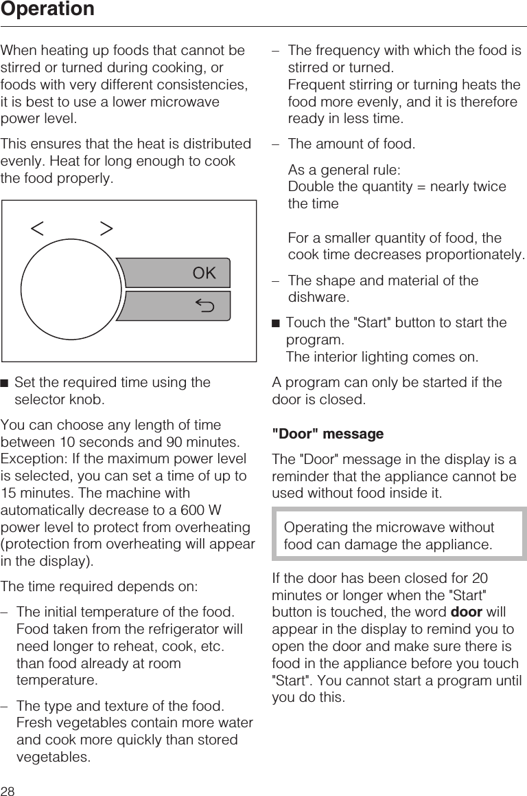 When heating up foods that cannot bestirred or turned during cooking, orfoods with very different consistencies,it is best to use a lower microwavepower level.This ensures that the heat is distributedevenly. Heat for long enough to cookthe food properly.^Set the required time using theselector knob.You can choose any length of timebetween 10 seconds and 90 minutes.Exception: If the maximum power levelis selected, you can set a time of up to15 minutes. The machine withautomatically decrease to a 600 Wpower level to protect from overheating(protection from overheating will appearin the display).The time required depends on:–The initial temperature of the food.Food taken from the refrigerator willneed longer to reheat, cook, etc.than food already at roomtemperature.–The type and texture of the food.Fresh vegetables contain more waterand cook more quickly than storedvegetables.–The frequency with which the food isstirred or turned.Frequent stirring or turning heats thefood more evenly, and it is thereforeready in less time.–The amount of food.As a general rule:Double the quantity = nearly twicethe timeFor a smaller quantity of food, thecook time decreases proportionately.–The shape and material of thedishware.^Touch the &quot;Start&quot; button to start theprogram.The interior lighting comes on.A program can only be started if thedoor is closed.&quot;Door&quot; messageThe &quot;Door&quot; message in the display is areminder that the appliance cannot beused without food inside it.Operating the microwave withoutfood can damage the appliance.If the door has been closed for 20minutes or longer when the &quot;Start&quot;button is touched, the word door willappear in the display to remind you toopen the door and make sure there isfood in the appliance before you touch&quot;Start&quot;. You cannot start a program untilyou do this.Operation28