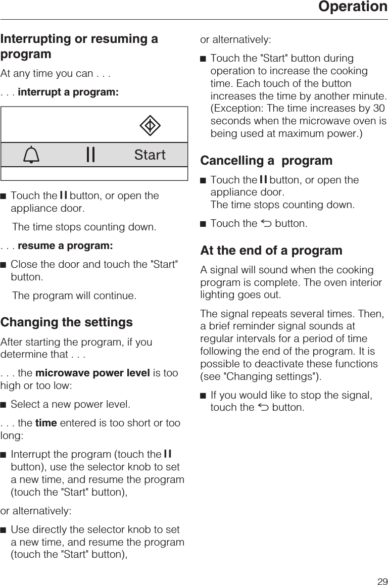 Interrupting or resuming aprogramAt any time you can......interrupt a program:^Touch the UU UU button, or open theappliance door.The time stops counting down....resume a program:^Close the door and touch the &quot;Start&quot;button.The program will continue.Changing the settingsAfter starting the program, if youdetermine that......themicrowave power level is toohigh or too low:^Select a new power level....thetime entered is too short or toolong:^Interrupt the program (touch the UU UUbutton), use the selector knob to seta new time, and resume the program(touch the &quot;Start&quot; button),or alternatively:^Use directly the selector knob to seta new time, and resume the program(touch the &quot;Start&quot; button),or alternatively:^Touch the &quot;Start&quot; button duringoperation to increase the cookingtime. Each touch of the buttonincreases the time by another minute.(Exception: The time increases by 30seconds when the microwave oven isbeing used at maximum power.)Cancelling a program^Touch the UU UU button, or open theappliance door.The time stops counting down.^Touch the #button.At the end of a programA signal will sound when the cookingprogram is complete. The oven interiorlighting goes out.The signal repeats several times. Then,a brief reminder signal sounds atregular intervals for a period of timefollowing the end of the program. It ispossible to deactivate these functions(see &quot;Changing settings&quot;).^If you would like to stop the signal,touch the #button.Operation29