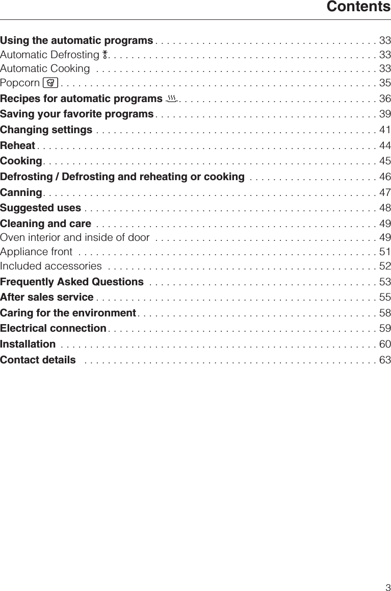 Using the automatic programs ......................................33Automatic Defrosting )..............................................33Automatic Cooking ................................................33Popcorn Æ......................................................35Recipes for automatic programs 2..................................36Saving your favorite programs......................................39Changing settings ................................................41Reheat ..........................................................44Cooking.........................................................45Defrosting / Defrosting and reheating or cooking ......................46Canning.........................................................47Suggested uses ..................................................48Cleaning and care ................................................49Oven interior and inside of door ......................................49Appliance front ...................................................51Included accessories ..............................................52Frequently Asked Questions .......................................53After sales service ................................................55Caring for the environment.........................................58Electrical connection..............................................59Installation ......................................................60Contact details ..................................................63Contents3