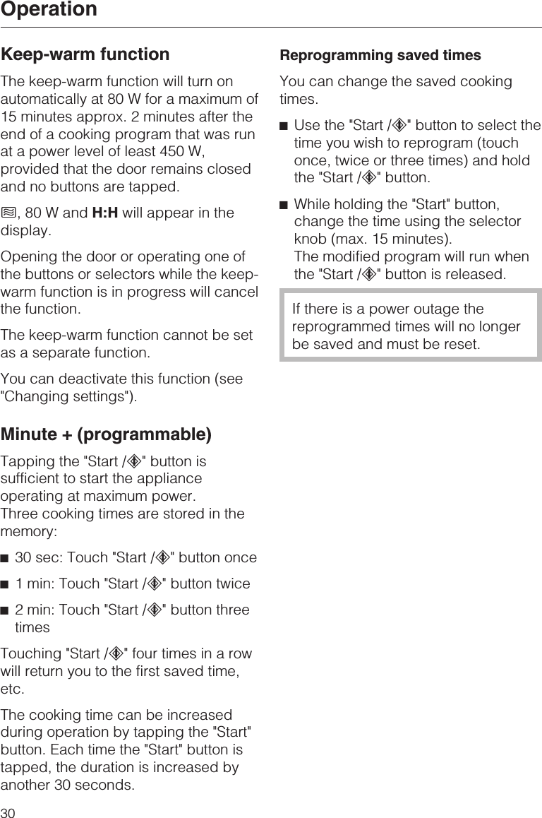 Keep-warm functionThe keep-warm function will turn onautomatically at 80 W for a maximum of15 minutes approx. 2 minutes after theend of a cooking program that was runat a power level of least 450 W,provided that the door remains closedand no buttons are tapped.h,80WandH:H will appear in thedisplay.Opening the door or operating one ofthe buttons or selectors while the keep-warm function is in progress will cancelthe function.The keep-warm function cannot be setas a separate function.You can deactivate this function (see&quot;Changing settings&quot;).Minute + (programmable)Tapping the &quot;Start /c&quot; button issufficient to start the applianceoperating at maximum power.Three cooking times are stored in thememory:^30 sec: Touch &quot;Start /c&quot; button once^1 min: Touch &quot;Start /c&quot; button twice^2 min: Touch &quot;Start /c&quot; button threetimesTouching &quot;Start /c&quot; four times in a rowwill return you to the first saved time,etc.The cooking time can be increasedduring operation by tapping the &quot;Start&quot;button. Each time the &quot;Start&quot; button istapped, the duration is increased byanother 30 seconds.Reprogramming saved timesYou can change the saved cookingtimes.^Use the &quot;Start /c&quot; button to select thetime you wish to reprogram (touchonce, twice or three times) and holdthe &quot;Start /c&quot; button.^While holding the &quot;Start&quot; button,change the time using the selectorknob (max. 15 minutes).The modified program will run whenthe &quot;Start /c&quot; button is released.If there is a power outage thereprogrammed times will no longerbe saved and must be reset.Operation30