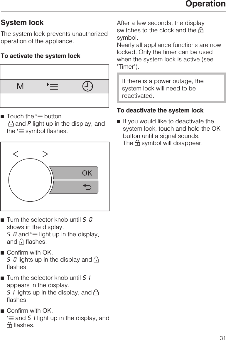 System lockThe system lock prevents unauthorizedoperation of the appliance.To activate the system lock^Touch the Xbutton.0and Plight up in the display, andthe Xsymbol flashes.^Turn the selector knob until S0shows in the display.S0and Xlight up in the display,and 0flashes.^Confirm with OK.S0lights up in the display and 0flashes.^Turn the selector knob until SIappears in the display.SIlights up in the display, and 0flashes.^Confirm with OK.Xand SIlight up in the display, and0flashes.After a few seconds, the displayswitches to the clock and the 0symbol.Nearly all appliance functions are nowlocked. Only the timer can be usedwhen the system lock is active (see&quot;Timer&quot;).If there is a power outage, thesystem lock will need to bereactivated.To deactivate the system lock^If you would like to deactivate thesystem lock, touch and hold the OKbutton until a signal sounds.The 0symbol will disappear.Operation31