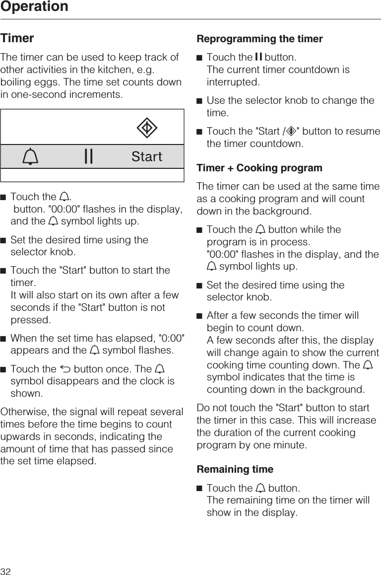 TimerThe timer can be used to keep track ofother activities in the kitchen, e.g.boiling eggs. The time set counts downin one-second increments.^Touch the N.button. &quot;00:00&quot; flashes in the display,and the Nsymbol lights up.^Set the desired time using theselector knob.^Touch the &quot;Start&quot; button to start thetimer.It will also start on its own after a fewseconds if the &quot;Start&quot; button is notpressed.^When the set time has elapsed, &quot;0:00&quot;appears and the Nsymbol flashes.^Touch the #button once. The Nsymbol disappears and the clock isshown.Otherwise, the signal will repeat severaltimes before the time begins to countupwards in seconds, indicating theamount of time that has passed sincethe set time elapsed.Reprogramming the timer^Touch the UU UU button.The current timer countdown isinterrupted.^Use the selector knob to change thetime.^Touch the &quot;Start /c&quot; button to resumethe timer countdown.Timer + Cooking programThe timer can be used at the same timeas a cooking program and will countdown in the background.^Touch the Nbutton while theprogram is in process.&quot;00:00&quot; flashes in the display, and theNsymbol lights up.^Set the desired time using theselector knob.^After a few seconds the timer willbegin to count down.A few seconds after this, the displaywill change again to show the currentcooking time counting down. The Nsymbol indicates that the time iscounting down in the background.Do not touch the &quot;Start&quot; button to startthe timer in this case. This will increasethe duration of the current cookingprogram by one minute.Remaining time^Touch the Nbutton.The remaining time on the timer willshow in the display.Operation32