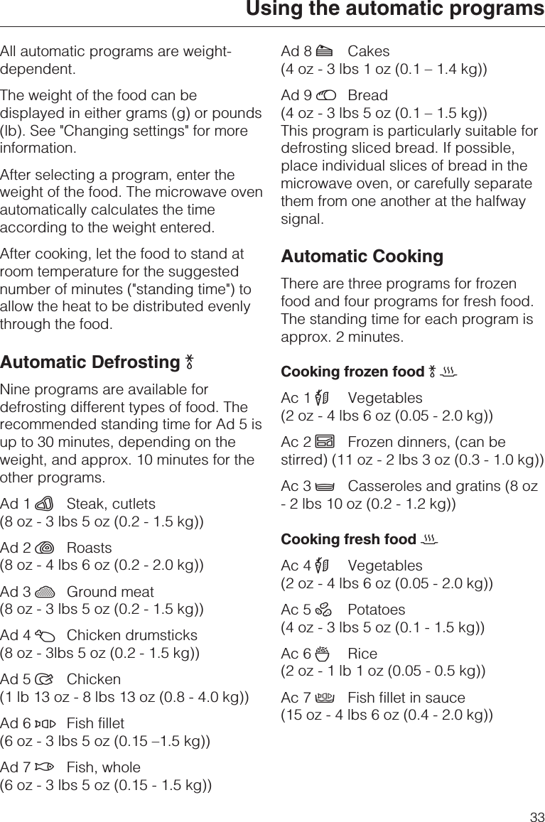 All automatic programs are weight-dependent.The weight of the food can bedisplayed in either grams (g) or pounds(lb). See &quot;Changing settings&quot; for moreinformation.After selecting a program, enter theweight of the food. The microwave ovenautomatically calculates the timeaccording to the weight entered.After cooking, let the food to stand atroom temperature for the suggestednumber of minutes (&quot;standing time&quot;) toallow the heat to be distributed evenlythrough the food.Automatic Defrosting )Nine programs are available fordefrosting different types of food. Therecommended standing time for Ad 5 isup to 30 minutes, depending on theweight, and approx. 10 minutes for theother programs.Ad1¹Steak, cutlets(8 oz - 3 lbs 5 oz (0.2 - 1.5 kg))Ad2%Roasts(8 oz - 4 lbs 6 oz (0.2 - 2.0 kg))Ad3ºGround meat(8 oz - 3 lbs 5 oz (0.2 - 1.5 kg))Ad4¼Chicken drumsticks(8 oz - 3lbs 5 oz (0.2 - 1.5 kg))Ad5Chicken(1 lb 13 oz - 8 lbs 13 oz (0.8 - 4.0 kg))Ad6ÂFish fillet(6 oz - 3 lbs 5 oz (0.15 –1.5 kg))Ad7$Fish, whole(6 oz - 3 lbs 5 oz (0.15 - 1.5 kg))Ad8½Cakes(4 oz - 3 lbs 1 oz (0.1 – 1.4 kg))Ad9¾Bread(4 oz - 3 lbs 5 oz (0.1 – 1.5 kg))This program is particularly suitable fordefrosting sliced bread. If possible,place individual slices of bread in themicrowave oven, or carefully separatethem from one another at the halfwaysignal.Automatic CookingThere are three programs for frozenfood and four programs for fresh food.The standing time for each program isapprox. 2 minutes.Cooking frozen food )2Ac1#Vegetables(2 oz - 4 lbs 6 oz (0.05 - 2.0 kg))Ac2¿Frozen dinners, (can bestirred) (11 oz - 2 lbs 3 oz (0.3 - 1.0 kg))Ac3Casseroles and gratins (8 oz- 2 lbs 10 oz (0.2 - 1.2 kg))Cooking fresh food 2Ac4#Vegetables(2 oz - 4 lbs 6 oz (0.05 - 2.0 kg))Ac5ÀPotatoes(4 oz - 3 lbs 5 oz (0.1 - 1.5 kg))Ac6ÃRice(2oz-1lb1oz(0.05 - 0.5 kg))Ac7ÄFish fillet in sauce(15 oz - 4 lbs 6 oz (0.4 - 2.0 kg))Using the automatic programs33