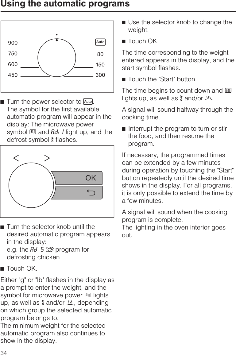 ^Turn the power selector to c.The symbol for the first availableautomatic program will appear in thedisplay: The microwave powersymbol hand Ad: I light up, and thedefrost symbol )flashes.^Turn the selector knob until thedesired automatic program appearsin the display:e.g. the Ad 5 program fordefrosting chicken.^Touch OK.Either &quot;g&quot; or &quot;lb&quot; flashes in the display asa prompt to enter the weight, and thesymbol for microwave power hlightsup, as well as )and/or 2, dependingon which group the selected automaticprogram belongs to.The minimum weight for the selectedautomatic program also continues toshow in the display.^Use the selector knob to change theweight.^Touch OK.The time corresponding to the weightentered appears in the display, and thestart symbol flashes.^Touch the &quot;Start&quot; button.The time begins to count down and hlights up, as well as )and/or 2.A signal will sound halfway through thecooking time.^Interrupt the program to turn or stirthe food, and then resume theprogram.If necessary, the programmed timescan be extended by a few minutesduring operation by touching the &quot;Start&quot;button repeatedly until the desired timeshows in the display. For all programs,it is only possible to extend the time bya few minutes.A signal will sound when the cookingprogram is complete.The lighting in the oven interior goesout.Using the automatic programs34