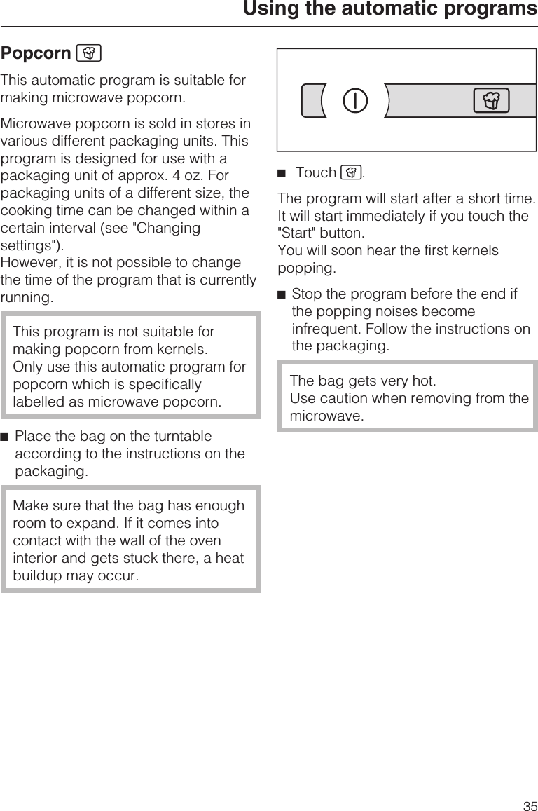 Popcorn ÆThis automatic program is suitable formaking microwave popcorn.Microwave popcorn is sold in stores invarious different packaging units. Thisprogram is designed for use with apackaging unit of approx. 4 oz. Forpackaging units of a different size, thecooking time can be changed within acertain interval (see &quot;Changingsettings&quot;).However, it is not possible to changethe time of the program that is currentlyrunning.This program is not suitable formaking popcorn from kernels.Only use this automatic program forpopcorn which is specificallylabelled as microwave popcorn.^Place the bag on the turntableaccording to the instructions on thepackaging.Make sure that the bag has enoughroom to expand. If it comes intocontact with the wall of the oveninterior and gets stuck there, a heatbuildup may occur.^Touch Æ.The program will start after a short time.It will start immediately if you touch the&quot;Start&quot; button.You will soon hear the first kernelspopping.^Stop the program before the end ifthe popping noises becomeinfrequent. Follow the instructions onthe packaging.The bag gets very hot.Use caution when removing from themicrowave.Using the automatic programs35