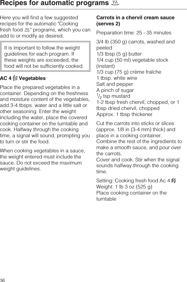 Here you will find a few suggestedrecipes for the automatic &quot;Cookingfresh food 2&quot; programs, which you canadd to or modify as desired.It is important to follow the weightguidelines for each program. Ifthese weights are exceeded, thefood will not be sufficiently cooked.AC 4 #VegetablesPlace the prepared vegetables in acontainer. Depending on the freshnessand moisture content of the vegetables,add 3-4 tbsps. water and a little salt orother seasoning. Enter the weightincluding the water, place the coveredcooking container on the turntable andcook. Halfway through the cookingtime, a signal will sound, prompting youto turn or stir the food.When cooking vegetables in a sauce,the weight entered must include thesauce. Do not exceed the maximumweight guidelines.Carrots in a chervil cream sauce(serves 2)Preparation time: 25 - 35 minutes3/4 lb (350 g) carrots, washed andpeeled1/3 tbsp (5 g) butter1/4 cup (50 ml) vegetable stock(instant)1/3 cup (75 g) crème fraîche1 tbsp. white wineSalt and pepperA pinch of sugar1/2tsp mustard1-2 tbsp fresh chervil, chopped, or 1tbsp dried chervil, choppedApprox. 1 tbsp thickenerCut the carrots into sticks or slices(approx. 1/8 in (3-4 mm) thick) andplace in a cooking container.Combine the rest of the ingredients tomake a smooth sauce, and pour overthe carrots.Cover and cook. Stir when the signalsounds halfway through the cookingtime.Setting: Cooking fresh food Ac 4 1Weight: 1 lb 3 oz (525 g)Place cooking container on theturntableRecipes for automatic programs 236