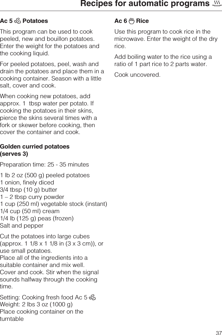 Ac 5 ÀPotatoesThis program can be used to cookpeeled, new and bouillon potatoes.Enter the weight for the potatoes andthe cooking liquid.For peeled potatoes, peel, wash anddrain the potatoes and place them in acooking container. Season with a littlesalt, cover and cook.When cooking new potatoes, addapprox. 1 tbsp water per potato. Ifcooking the potatoes in their skins,pierce the skins several times with afork or skewer before cooking, thencover the container and cook.Golden curried potatoes(serves 3)Preparation time: 25 - 35 minutes1 lb 2 oz (500 g) peeled potatoes1 onion, finely diced3/4 tbsp (10 g) butter1 – 2 tbsp curry powder1 cup (250 ml) vegetable stock (instant)1/4 cup (50 ml) cream1/4 lb (125 g) peas (frozen)Salt and pepperCut the potatoes into large cubes(approx. 1 1/8 x 1 1/8 in (3 x 3 cm)), oruse small potatoes.Place all of the ingredients into asuitable container and mix well.Cover and cook. Stir when the signalsounds halfway through the cookingtime.Setting: Cooking fresh food Ac 5 ÀWeight: 2 lbs 3 oz (1000 g)Place cooking container on theturntableAc 6 ÃRiceUse this program to cook rice in themicrowave. Enter the weight of the dryrice.Add boiling water to the rice using aratio of 1 part rice to 2 parts water.Cook uncovered.Recipes for automatic programs 237