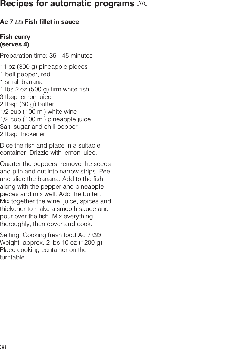 Ac 7 ÄFish fillet in sauceFish curry(serves 4)Preparation time: 35 - 45 minutes11 oz (300 g) pineapple pieces1 bell pepper, red1 small banana1 lbs 2 oz (500 g) firm white fish3 tbsp lemon juice2 tbsp (30 g) butter1/2 cup (100 ml) white wine1/2 cup (100 ml) pineapple juiceSalt, sugar and chili pepper2 tbsp thickenerDice the fish and place in a suitablecontainer. Drizzle with lemon juice.Quarter the peppers, remove the seedsand pith and cut into narrow strips. Peeland slice the banana. Add to the fishalong with the pepper and pineapplepieces and mix well. Add the butter.Mix together the wine, juice, spices andthickener to make a smooth sauce andpour over the fish. Mix everythingthoroughly, then cover and cook.Setting: Cooking fresh food Ac 7 ÄWeight: approx. 2 lbs 10 oz (1200 g)Place cooking container on theturntableRecipes for automatic programs 238