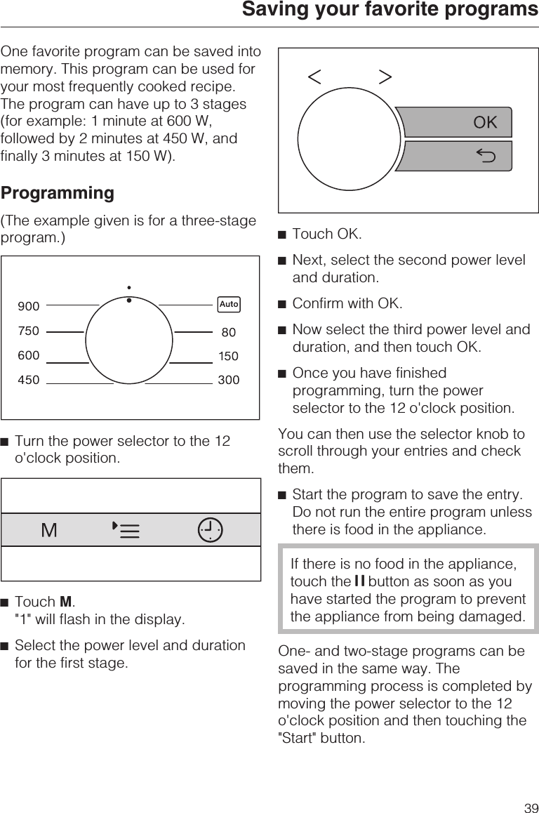 One favorite program can be saved intomemory. This program can be used foryour most frequently cooked recipe.The program can have up to 3 stages(for example: 1 minute at 600 W,followed by 2 minutes at 450 W, andfinally 3 minutes at 150 W).Programming(The example given is for a three-stageprogram.)^Turn the power selector to the 12o&apos;clock position.^Touch M.&quot;1&quot; will flash in the display.^Select the power level and durationfor the first stage.^Touch OK.^Next, select the second power leveland duration.^Confirm with OK.^Now select the third power level andduration, and then touch OK.^Once you have finishedprogramming, turn the powerselector to the 12 o&apos;clock position.You can then use the selector knob toscroll through your entries and checkthem.^Start the program to save the entry.Do not run the entire program unlessthere is food in the appliance.If there is no food in the appliance,touch the UU UU button as soon as youhave started the program to preventthe appliance from being damaged.One- and two-stage programs can besaved in the same way. Theprogramming process is completed bymoving the power selector to the 12o&apos;clock position and then touching the&quot;Start&quot; button.Saving your favorite programs39