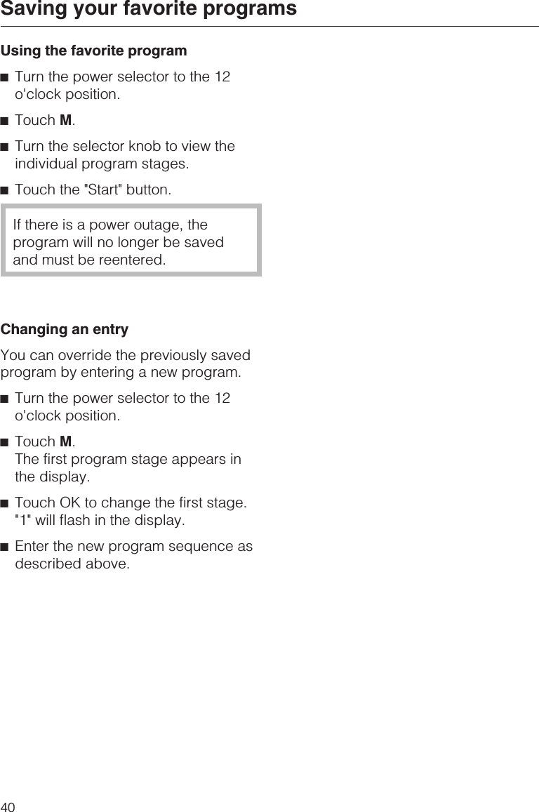 Using the favorite program^Turn the power selector to the 12o&apos;clock position.^Touch M.^Turn the selector knob to view theindividual program stages.^Touch the &quot;Start&quot; button.If there is a power outage, theprogram will no longer be savedand must be reentered.Changing an entryYou can override the previously savedprogram by entering a new program.^Turn the power selector to the 12o&apos;clock position.^Touch M.The first program stage appears inthe display.^Touch OK to change the first stage.&quot;1&quot; will flash in the display.^Enter the new program sequence asdescribed above.Saving your favorite programs40