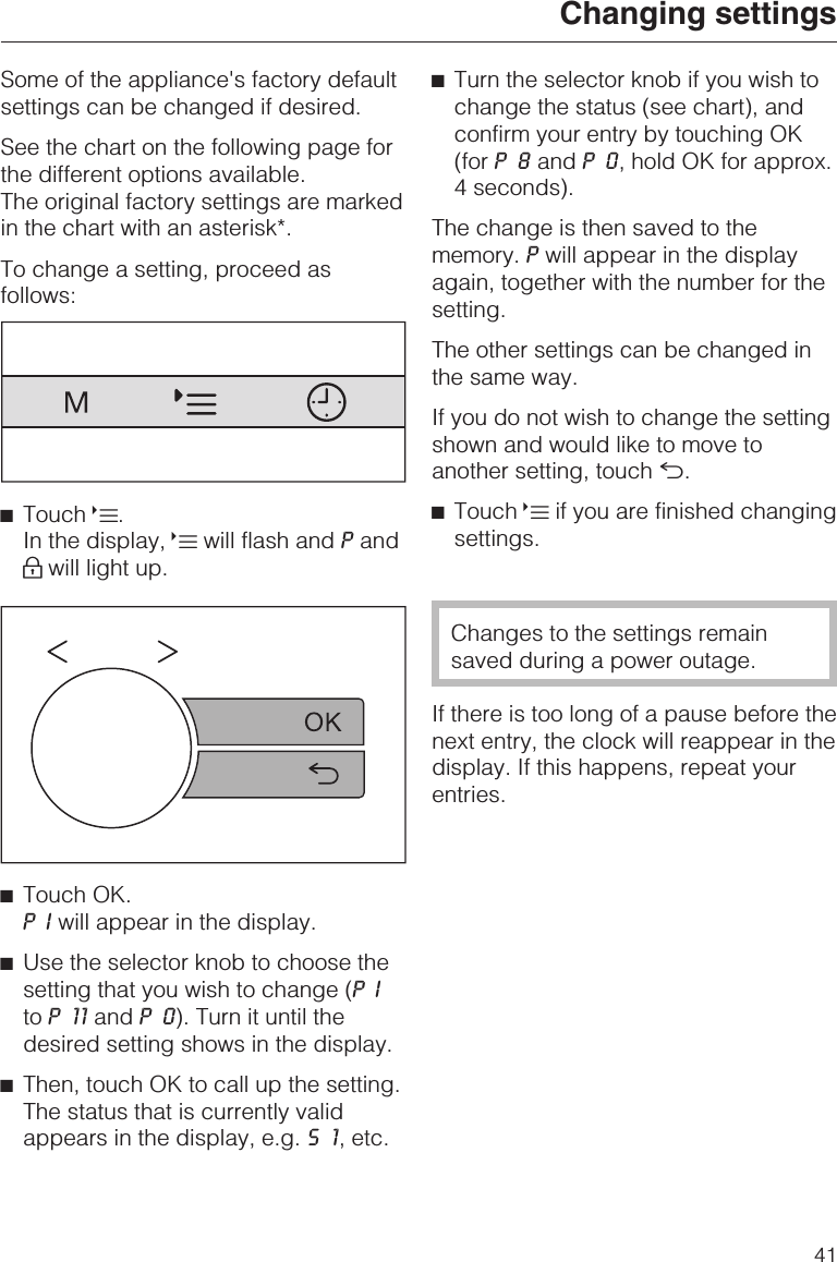 Some of the appliance&apos;s factory defaultsettings can be changed if desired.See the chart on the following page forthe different options available.The original factory settings are markedin the chart with an asterisk*.To change a setting, proceed asfollows:^Touch X.In the display, Xwill flash and Pand0will light up.^Touch OK.PIwill appear in the display.^Use the selector knob to choose thesetting that you wish to change (PIto P11and P0). Turn it until thedesired setting shows in the display.^Then, touch OK to call up the setting.The status that is currently validappears in the display, e.g. S1, etc.^Turn the selector knob if you wish tochange the status (see chart), andconfirm your entry by touching OK(for P8and P0, hold OK for approx.4 seconds).The change is then saved to thememory. Pwill appear in the displayagain, together with the number for thesetting.The other settings can be changed inthe same way.If you do not wish to change the settingshown and would like to move toanother setting, touch #.^Touch Xif you are finished changingsettings.Changes to the settings remainsaved during a power outage.If there is too long of a pause before thenext entry, the clock will reappear in thedisplay. If this happens, repeat yourentries.Changing settings41