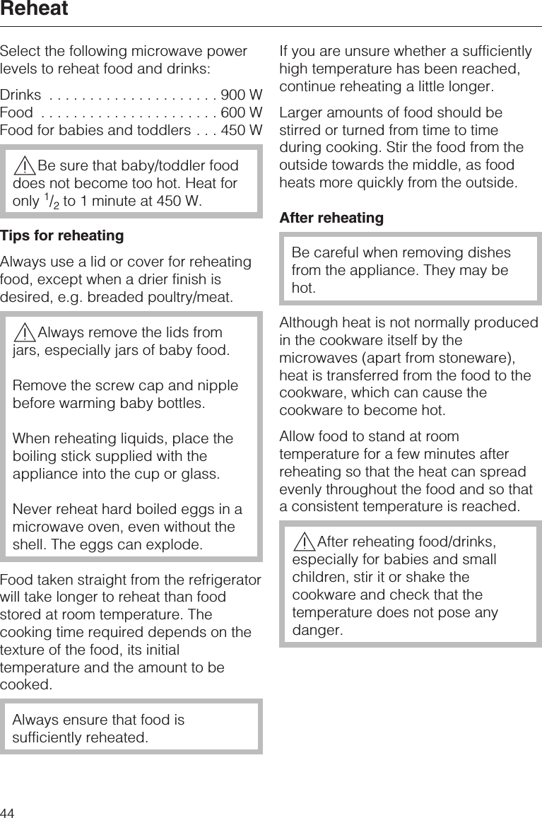 Select the following microwave powerlevels to reheat food and drinks:Drinks .....................900WFood ......................600WFood for babies and toddlers . . . 450 W,Be sure that baby/toddler fooddoes not become too hot. Heat foronly 1/2to 1 minute at 450 W.Tips for reheatingAlways use a lid or cover for reheatingfood, except when a drier finish isdesired, e.g. breaded poultry/meat.,Always remove the lids fromjars, especially jars of baby food.Remove the screw cap and nipplebefore warming baby bottles.When reheating liquids, place theboiling stick supplied with theappliance into the cup or glass.Never reheat hard boiled eggs in amicrowave oven, even without theshell. The eggs can explode.Food taken straight from the refrigeratorwill take longer to reheat than foodstored at room temperature. Thecooking time required depends on thetexture of the food, its initialtemperature and the amount to becooked.Always ensure that food issufficiently reheated.If you are unsure whether a sufficientlyhigh temperature has been reached,continue reheating a little longer.Larger amounts of food should bestirred or turned from time to timeduring cooking. Stir the food from theoutside towards the middle, as foodheats more quickly from the outside.After reheatingBe careful when removing dishesfrom the appliance. They may behot.Although heat is not normally producedin the cookware itself by themicrowaves (apart from stoneware),heat is transferred from the food to thecookware, which can cause thecookware to become hot.Allow food to stand at roomtemperature for a few minutes afterreheating so that the heat can spreadevenly throughout the food and so thata consistent temperature is reached.,After reheating food/drinks,especially for babies and smallchildren, stir it or shake thecookware and check that thetemperature does not pose anydanger.Reheat44