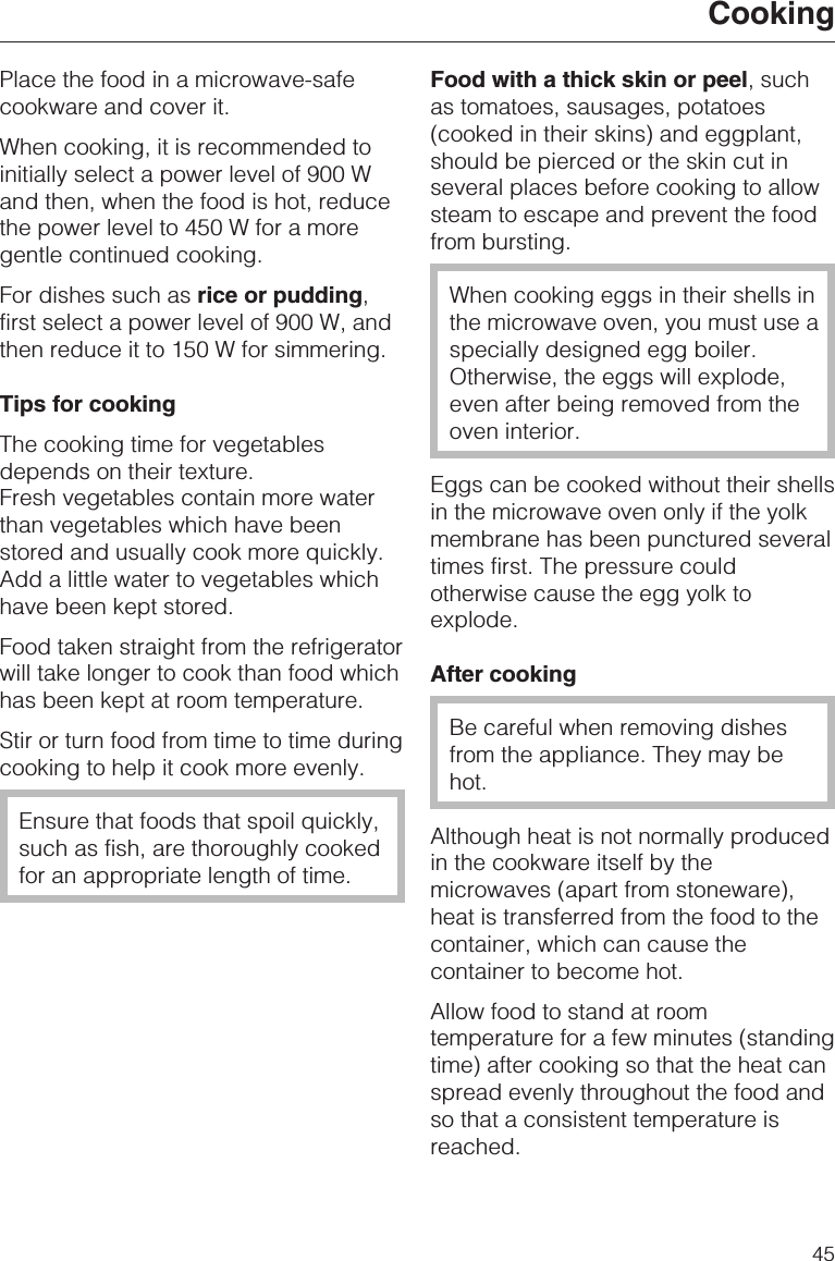 Place the food in a microwave-safecookware and cover it.When cooking, it is recommended toinitially select a power level of 900 Wand then, when the food is hot, reducethe power level to 450 W for a moregentle continued cooking.For dishes such as rice or pudding,first select a power level of 900 W, andthen reduce it to 150 W for simmering.Tips for cookingThe cooking time for vegetablesdepends on their texture.Fresh vegetables contain more waterthan vegetables which have beenstored and usually cook more quickly.Add a little water to vegetables whichhave been kept stored.Food taken straight from the refrigeratorwill take longer to cook than food whichhas been kept at room temperature.Stir or turn food from time to time duringcooking to help it cook more evenly.Ensure that foods that spoil quickly,such as fish, are thoroughly cookedfor an appropriate length of time.Food with a thick skin or peel, suchas tomatoes, sausages, potatoes(cooked in their skins) and eggplant,should be pierced or the skin cut inseveral places before cooking to allowsteam to escape and prevent the foodfrom bursting.When cooking eggs in their shells inthe microwave oven, you must use aspecially designed egg boiler.Otherwise, the eggs will explode,even after being removed from theoven interior.Eggs can be cooked without their shellsin the microwave oven only if the yolkmembrane has been punctured severaltimes first. The pressure couldotherwise cause the egg yolk toexplode.After cookingBe careful when removing dishesfrom the appliance. They may behot.Although heat is not normally producedin the cookware itself by themicrowaves (apart from stoneware),heat is transferred from the food to thecontainer, which can cause thecontainer to become hot.Allow food to stand at roomtemperature for a few minutes (standingtime) after cooking so that the heat canspread evenly throughout the food andso that a consistent temperature isreached.Cooking45