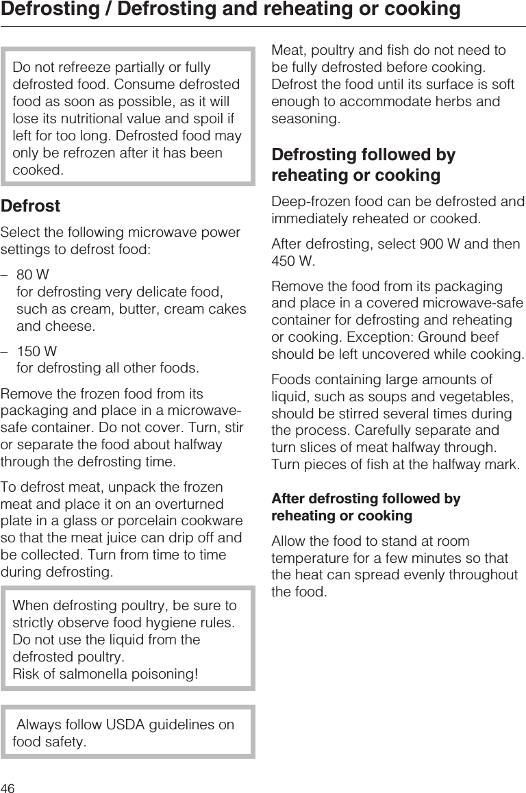 Do not refreeze partially or fullydefrosted food. Consume defrostedfood as soon as possible, as it willlose its nutritional value and spoil ifleft for too long. Defrosted food mayonly be refrozen after it has beencooked.DefrostSelect the following microwave powersettings to defrost food:–80 Wfor defrosting very delicate food,such as cream, butter, cream cakesand cheese.– 150 Wfor defrosting all other foods.Remove the frozen food from itspackaging and place in a microwave-safe container. Do not cover. Turn, stiror separate the food about halfwaythrough the defrosting time.To defrost meat, unpack the frozenmeat and place it on an overturnedplate in a glass or porcelain cookwareso that the meat juice can drip off andbe collected. Turn from time to timeduring defrosting.When defrosting poultry, be sure tostrictly observe food hygiene rules.Do not use the liquid from thedefrosted poultry.Risk of salmonella poisoning!Always follow USDA guidelines onfood safety.Meat, poultry and fish do not need tobe fully defrosted before cooking.Defrost the food until its surface is softenough to accommodate herbs andseasoning.Defrosting followed byreheating or cookingDeep-frozen food can be defrosted andimmediately reheated or cooked.After defrosting, select 900 W and then450 W.Remove the food from its packagingand place in a covered microwave-safecontainer for defrosting and reheatingor cooking. Exception: Ground beefshould be left uncovered while cooking.Foods containing large amounts ofliquid, such as soups and vegetables,should be stirred several times duringthe process. Carefully separate andturn slices of meat halfway through.Turn pieces of fish at the halfway mark.After defrosting followed byreheating or cookingAllow the food to stand at roomtemperature for a few minutes so thatthe heat can spread evenly throughoutthe food.Defrosting / Defrosting and reheating or cooking46