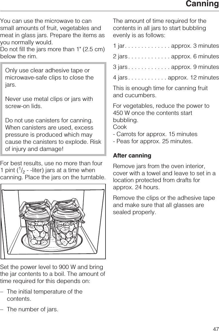 You can use the microwave to cansmall amounts of fruit, vegetables andmeat in glass jars. Prepare the items asyou normally would.Do not fill the jars more than 1&quot; (2.5 cm)below the rim.Only use clear adhesive tape ormicrowave-safe clips to close thejars.Never use metal clips or jars withscrew-on lids.Do not use canisters for canning.When canisters are used, excesspressure is produced which maycause the canisters to explode. Riskof injury and damage!For best results, use no more than four1 pint (1/2- -liter) jars at a time whencanning. Place the jars on the turntable.Set the power level to 900 W and bringthe jar contents to a boil. The amount oftime required for this depends on:–The initial temperature of thecontents.–The number of jars.The amount of time required for thecontents in all jars to start bubblingevenly is as follows:1jar..............approx. 3 minutes2 jars .............approx. 6 minutes3 jars .............approx. 9 minutes4 jars ............approx. 12 minutesThis is enough time for canning fruitand cucumbers.For vegetables, reduce the power to450 W once the contents startbubbling.Cook- Carrots for approx. 15 minutes- Peas for approx. 25 minutes.After canningRemove jars from the oven interior,cover with a towel and leave to set in alocation protected from drafts forapprox. 24 hours.Remove the clips or the adhesive tapeand make sure that all glasses aresealed properly.Canning47