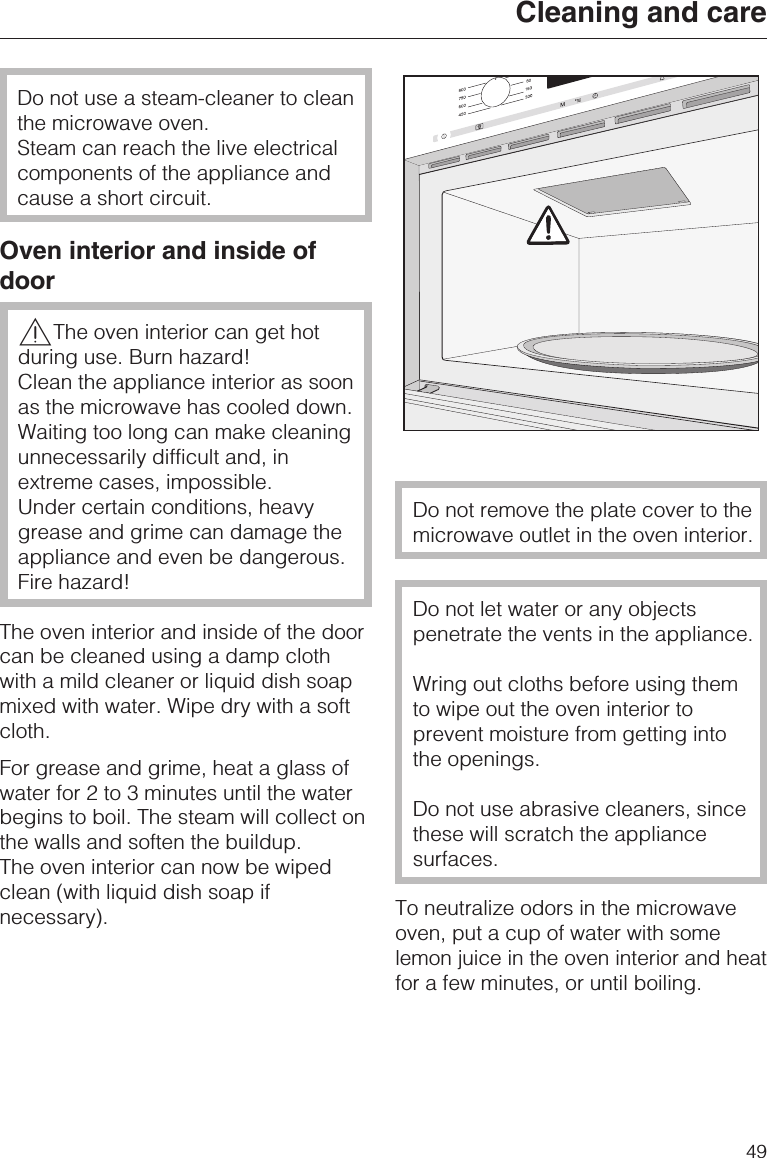 Do not use a steam-cleaner to cleanthe microwave oven.Steam can reach the live electricalcomponents of the appliance andcause a short circuit.Oven interior and inside ofdoor,The oven interior can get hotduring use. Burn hazard!Clean the appliance interior as soonas the microwave has cooled down.Waiting too long can make cleaningunnecessarily difficult and, inextreme cases, impossible.Under certain conditions, heavygrease and grime can damage theappliance and even be dangerous.Fire hazard!The oven interior and inside of the doorcan be cleaned using a damp clothwith a mild cleaner or liquid dish soapmixed with water. Wipe dry with a softcloth.For grease and grime, heat a glass ofwater for 2 to 3 minutes until the waterbegins to boil. The steam will collect onthe walls and soften the buildup.The oven interior can now be wipedclean (with liquid dish soap ifnecessary).Do not remove the plate cover to themicrowave outlet in the oven interior.Do not let water or any objectspenetrate the vents in the appliance.Wring out cloths before using themto wipe out the oven interior toprevent moisture from getting intothe openings.Do not use abrasive cleaners, sincethese will scratch the appliancesurfaces.To neutralize odors in the microwaveoven, put a cup of water with somelemon juice in the oven interior and heatfor a few minutes, or until boiling.Cleaning and care49