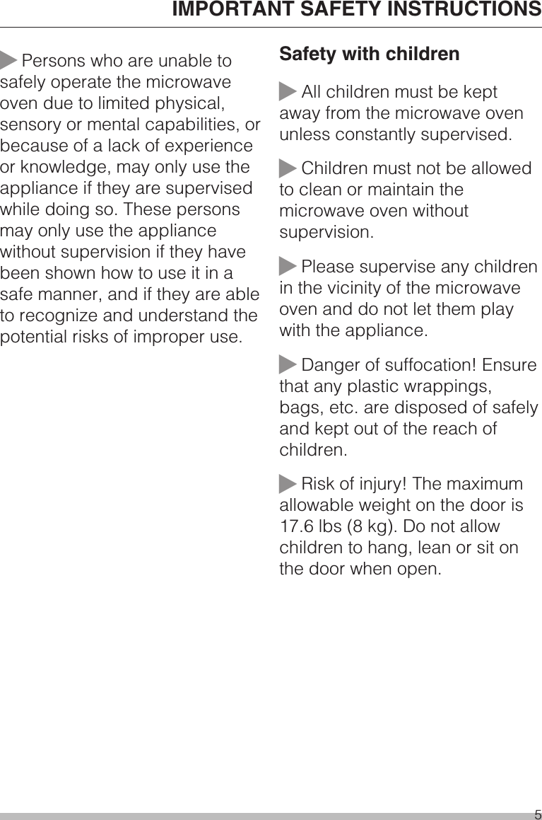 ~Persons who are unable tosafely operate the microwaveoven due to limited physical,sensory or mental capabilities, orbecause of a lack of experienceor knowledge, may only use theappliance if they are supervisedwhile doing so. These personsmay only use the appliancewithout supervision if they havebeen shown how to use it in asafe manner, and if they are ableto recognize and understand thepotential risks of improper use.Safety with children~All children must be keptaway from the microwave ovenunless constantly supervised.~Children must not be allowedto clean or maintain themicrowave oven withoutsupervision.~Please supervise any childrenin the vicinity of the microwaveoven and do not let them playwith the appliance.~Danger of suffocation! Ensurethat any plastic wrappings,bags, etc. are disposed of safelyand kept out of the reach ofchildren.~Risk of injury! The maximumallowable weight on the door is17.6 lbs (8 kg). Do not allowchildren to hang, lean or sit onthe door when open.IMPORTANT SAFETY INSTRUCTIONS5