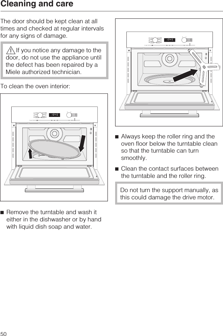 The door should be kept clean at alltimes and checked at regular intervalsfor any signs of damage.,If you notice any damage to thedoor, do not use the appliance untilthe defect has been repaired by aMiele authorized technician.To clean the oven interior:^Remove the turntable and wash iteither in the dishwasher or by handwith liquid dish soap and water.^Always keep the roller ring and theoven floor below the turntable cleanso that the turntable can turnsmoothly.^Clean the contact surfaces betweenthe turntable and the roller ring.Do not turn the support manually, asthis could damage the drive motor.Cleaning and care50