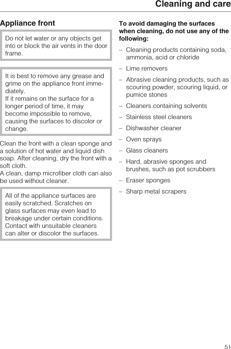 Appliance frontDo not let water or any objects getinto or block the air vents in the doorframe.It is best to remove any grease andgrime on the appliance front imme-diately.If it remains on the surface for alonger period of time, it maybecome impossible to remove,causing the surfaces to discolor orchange.Clean the front with a clean sponge anda solution of hot water and liquid dishsoap. After cleaning, dry the front with asoft cloth.A clean, damp microfiber cloth can alsobe used without cleaner.All of the appliance surfaces areeasily scratched. Scratches onglass surfaces may even lead tobreakage under certain conditions.Contact with unsuitable cleanerscan alter or discolor the surfaces.To avoid damaging the surfaceswhen cleaning, do not use any of thefollowing:–Cleaning products containing soda,ammonia, acid or chloride–Lime removers–Abrasive cleaning products, such asscouring powder, scouring liquid, orpumice stones–Cleaners containing solvents–Stainless steel cleaners–Dishwasher cleaner– Oven sprays– Glass cleaners– Hard, abrasive sponges andbrushes, such as pot scrubbers– Eraser sponges– Sharp metal scrapersCleaning and care51