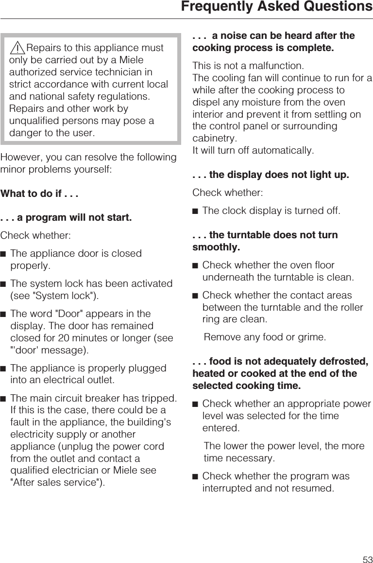 ,Repairs to this appliance mustonly be carried out by a Mieleauthorized service technician instrict accordance with current localand national safety regulations.Repairs and other work byunqualified persons may pose adanger to the user.However, you can resolve the followingminor problems yourself:What to do if......aprogram will not start.Check whether:^The appliance door is closedproperly.^The system lock has been activated(see &quot;System lock&quot;).^The word &quot;Door&quot; appears in thedisplay. The door has remainedclosed for 20 minutes or longer (see&quot;&apos;door&apos; message).^The appliance is properly pluggedinto an electrical outlet.^The main circuit breaker has tripped.If this is the case, there could be afault in the appliance, the building&apos;selectricity supply or anotherappliance (unplug the power cordfrom the outlet and contact aqualified electrician or Miele see&quot;After sales service&quot;).. . . a noise can be heard after thecooking process is complete.This is not a malfunction.The cooling fan will continue to run for awhile after the cooking process todispel any moisture from the oveninterior and prevent it from settling onthe control panel or surroundingcabinetry.It will turn off automatically.. . . the display does not light up.Check whether:^The clock display is turned off.. . . the turntable does not turnsmoothly.^Check whether the oven floorunderneath the turntable is clean.^Check whether the contact areasbetween the turntable and the rollerring are clean.Remove any food or grime.. . . food is not adequately defrosted,heated or cooked at the end of theselected cooking time.^Check whether an appropriate powerlevel was selected for the timeentered.The lower the power level, the moretime necessary.^Check whether the program wasinterrupted and not resumed.Frequently Asked Questions53