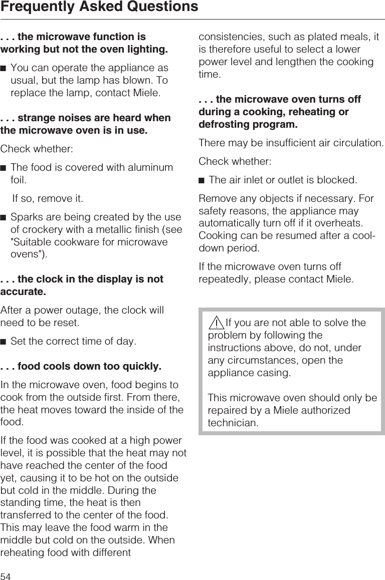 . . . the microwave function isworking but not the oven lighting.^You can operate the appliance asusual, but the lamp has blown. Toreplace the lamp, contact Miele.. . . strange noises are heard whenthe microwave oven is in use.Check whether:^The food is covered with aluminumfoil.If so, remove it.^Sparks are being created by the useof crockery with a metallic finish (see&quot;Suitable cookware for microwaveovens&quot;).. . . the clock in the display is notaccurate.After a power outage, the clock willneed to be reset.^Set the correct time of day.. . . food cools down too quickly.In the microwave oven, food begins tocook from the outside first. From there,the heat moves toward the inside of thefood.If the food was cooked at a high powerlevel, it is possible that the heat may nothave reached the center of the foodyet, causing it to be hot on the outsidebut cold in the middle. During thestanding time, the heat is thentransferred to the center of the food.This may leave the food warm in themiddle but cold on the outside. Whenreheating food with differentconsistencies, such as plated meals, itis therefore useful to select a lowerpower level and lengthen the cookingtime.. . . the microwave oven turns offduring a cooking, reheating ordefrosting program.There may be insufficient air circulation.Check whether:^The air inlet or outlet is blocked.Remove any objects if necessary. Forsafety reasons, the appliance mayautomatically turn off if it overheats.Cooking can be resumed after a cool-down period.If the microwave oven turns offrepeatedly, please contact Miele.,If you are not able to solve theproblem by following theinstructions above, do not, underany circumstances, open theappliance casing.This microwave oven should only berepaired by a Miele authorizedtechnician.Frequently Asked Questions54