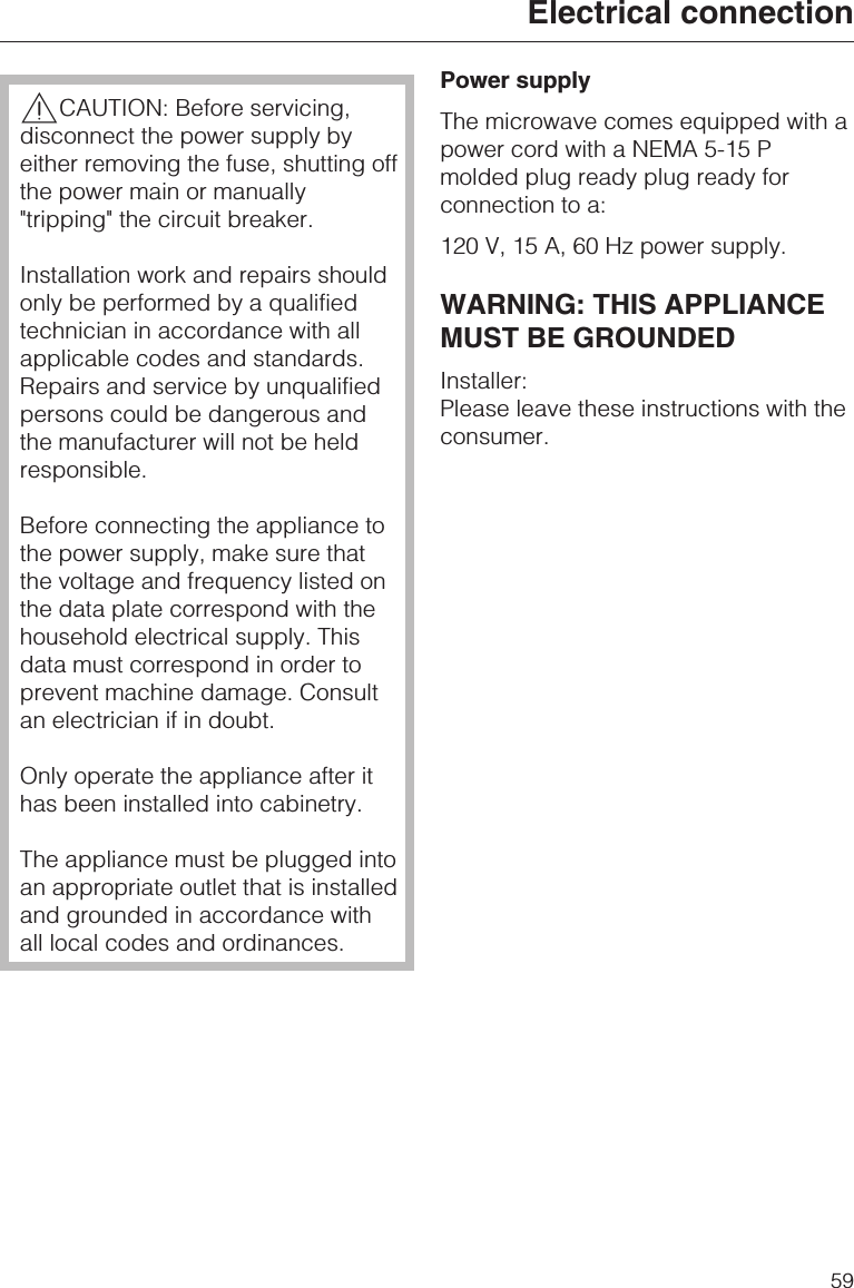 ,CAUTION: Before servicing,disconnect the power supply byeither removing the fuse, shutting offthe power main or manually&quot;tripping&quot; the circuit breaker.Installation work and repairs shouldonly be performed by a qualifiedtechnician in accordance with allapplicable codes and standards.Repairs and service by unqualifiedpersons could be dangerous andthe manufacturer will not be heldresponsible.Before connecting the appliance tothe power supply, make sure thatthe voltage and frequency listed onthe data plate correspond with thehousehold electrical supply. Thisdata must correspond in order toprevent machine damage. Consultan electrician if in doubt.Only operate the appliance after ithas been installed into cabinetry.The appliance must be plugged intoan appropriate outlet that is installedand grounded in accordance withall local codes and ordinances.Power supplyThe microwave comes equipped with apower cord with a NEMA 5-15 Pmolded plug ready plug ready forconnection to a:120 V, 15 A, 60 Hz power supply.WARNING: THIS APPLIANCEMUST BE GROUNDEDInstaller:Please leave these instructions with theconsumer.Electrical connection59