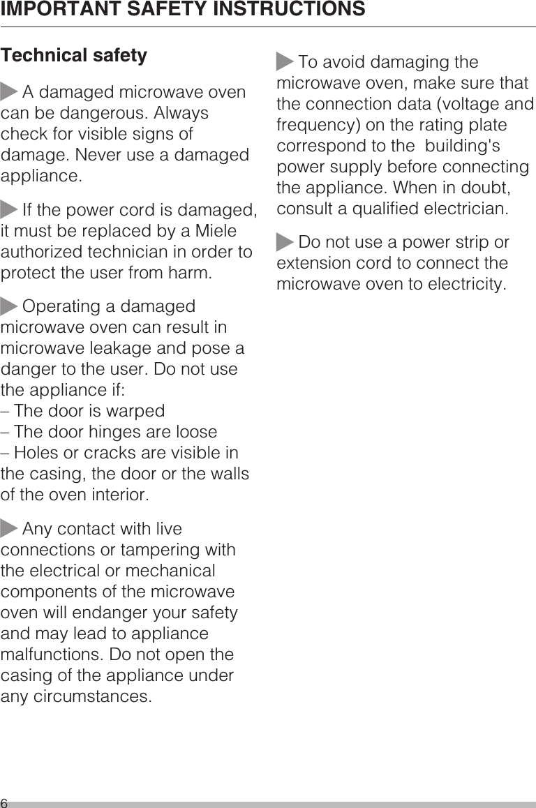 Technical safety~A damaged microwave ovencan be dangerous. Alwayscheck for visible signs ofdamage. Never use a damagedappliance.~If the power cord is damaged,it must be replaced by a Mieleauthorized technician in order toprotect the user from harm.~Operating a damagedmicrowave oven can result inmicrowave leakage and pose adanger to the user. Do not usethe appliance if:– The door is warped– The door hinges are loose– Holes or cracks are visible inthe casing, the door or the wallsof the oven interior.~Any contact with liveconnections or tampering withthe electrical or mechanicalcomponents of the microwaveoven will endanger your safetyand may lead to appliancemalfunctions. Do not open thecasing of the appliance underany circumstances.~To avoid damaging themicrowave oven, make sure thatthe connection data (voltage andfrequency) on the rating platecorrespond to the building&apos;spower supply before connectingthe appliance. When in doubt,consult a qualified electrician.~Do not use a power strip orextension cord to connect themicrowave oven to electricity.IMPORTANT SAFETY INSTRUCTIONS6