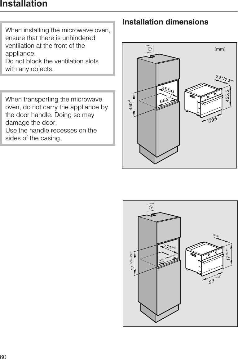 When installing the microwave oven,ensure that there is unhinderedventilation at the front of theappliance.Do not block the ventilation slotswith any objects.When transporting the microwaveoven, do not carry the appliance bythe door handle. Doing so maydamage the door.Use the handle recesses on thesides of the casing.Installation dimensionsInstallation60