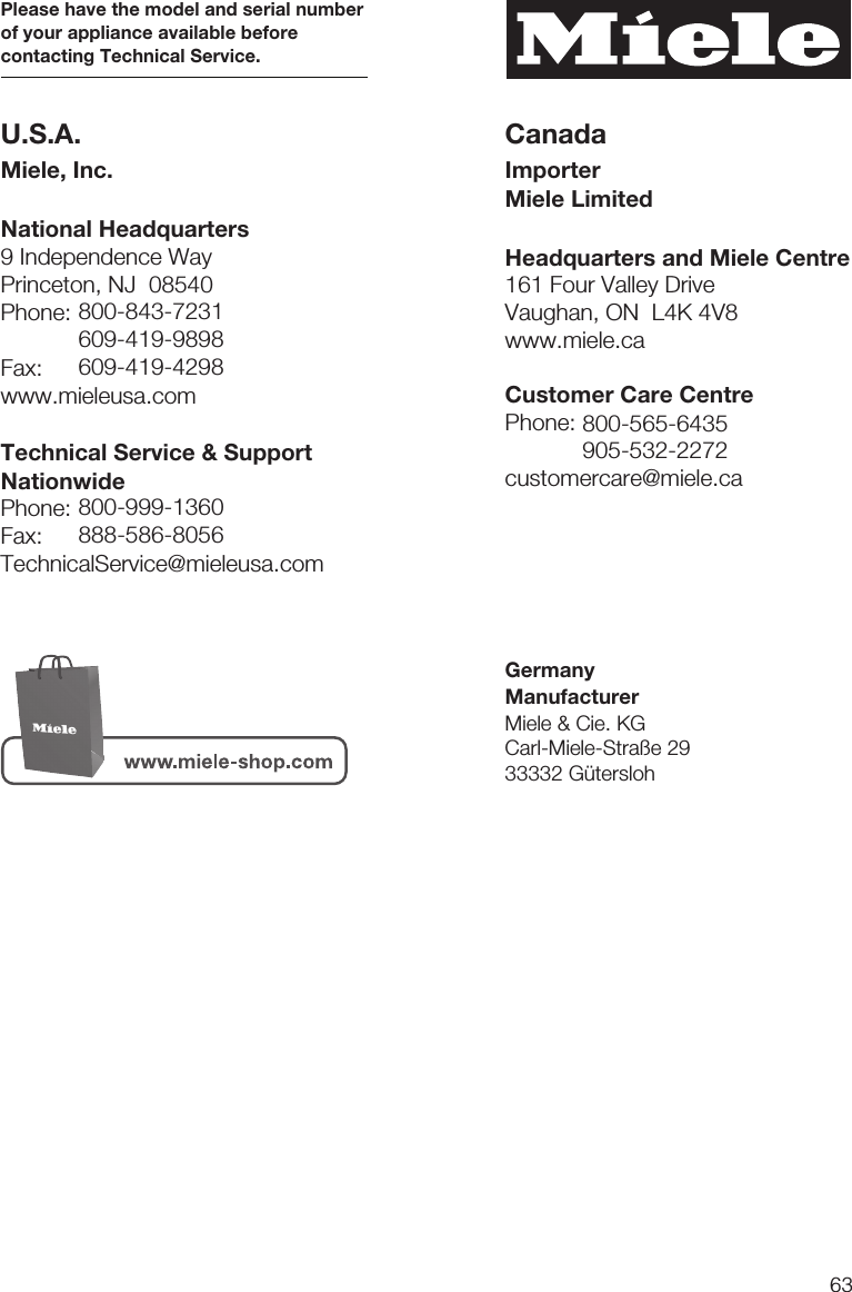 639 Independence WayPrinceton, NJ  08540Phone:Fax:www.mieleusa.comU.S.A.Miele, Inc.National HeadquartersPlease have the model and serial numberof your appliance available beforecontacting Technical Service.CanadaImporterMiele LimitedHeadquarters and Miele Centre800-843-7231609-419-9898609-419-4298Technical Service &amp; SupportNationwidePhone:Fax:TechnicalService@mieleusa.com161 Four Valley DriveVaughan, ON  L4K 4V8www.miele.ca800-999-1360888-586-8056Customer Care CentrePhone:customercare@miele.ca800-565-6435905-532-2272GermanyManufacturerMiele &amp; Cie. KGCarl-Miele-Straße 2933332 Gütersloh