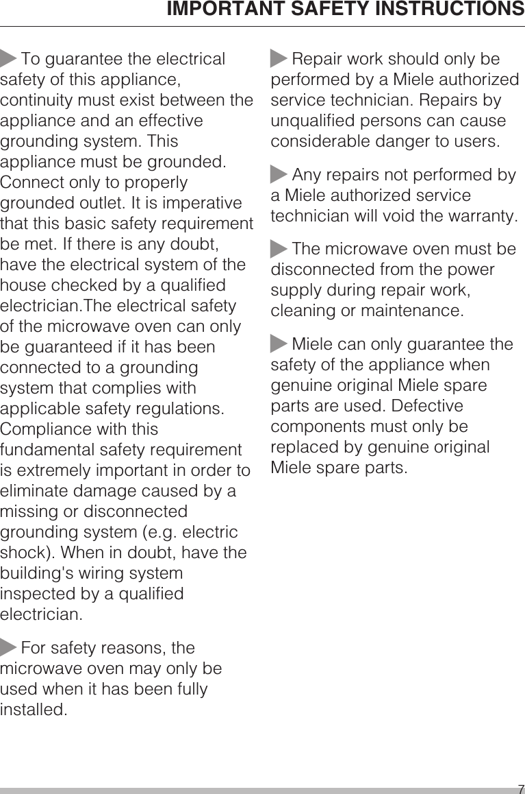 ~To guarantee the electricalsafety of this appliance,continuity must exist between theappliance and an effectivegrounding system. Thisappliance must be grounded.Connect only to properlygrounded outlet. It is imperativethat this basic safety requirementbe met. If there is any doubt,have the electrical system of thehouse checked by a qualifiedelectrician.The electrical safetyof the microwave oven can onlybe guaranteed if it has beenconnected to a groundingsystem that complies withapplicable safety regulations.Compliance with thisfundamental safety requirementis extremely important in order toeliminate damage caused by amissing or disconnectedgrounding system (e.g. electricshock). When in doubt, have thebuilding&apos;s wiring systeminspected by a qualifiedelectrician.~For safety reasons, themicrowave oven may only beused when it has been fullyinstalled.~Repair work should only beperformed by a Miele authorizedservice technician. Repairs byunqualified persons can causeconsiderable danger to users.~Any repairs not performed bya Miele authorized servicetechnician will void the warranty.~The microwave oven must bedisconnected from the powersupply during repair work,cleaning or maintenance.~Miele can only guarantee thesafety of the appliance whengenuine original Miele spareparts are used. Defectivecomponents must only bereplaced by genuine originalMiele spare parts.IMPORTANT SAFETY INSTRUCTIONS7