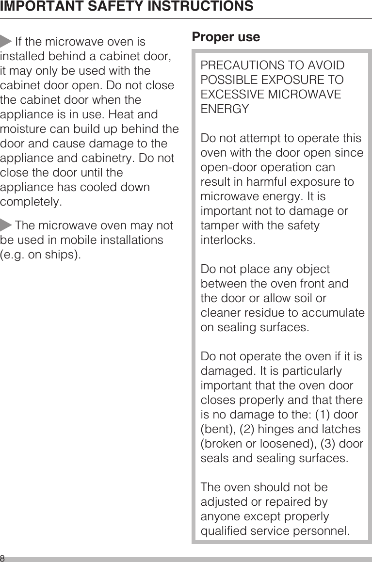 ~If the microwave oven isinstalled behind a cabinet door,it may only be used with thecabinet door open. Do not closethe cabinet door when theappliance is in use. Heat andmoisture can build up behind thedoor and cause damage to theappliance and cabinetry. Do notclose the door until theappliance has cooled downcompletely.~The microwave oven may notbe used in mobile installations(e.g. on ships).Proper usePRECAUTIONS TO AVOIDPOSSIBLE EXPOSURE TOEXCESSIVE MICROWAVEENERGYDo not attempt to operate thisoven with the door open sinceopen-door operation canresult in harmful exposure tomicrowave energy. It isimportant not to damage ortamper with the safetyinterlocks.Do not place any objectbetween the oven front andthe door or allow soil orcleaner residue to accumulateon sealing surfaces.Do not operate the oven if it isdamaged. It is particularlyimportant that the oven doorcloses properly and that thereis no damage to the: (1) door(bent), (2) hinges and latches(broken or loosened), (3) doorseals and sealing surfaces.The oven should not beadjusted or repaired byanyone except properlyqualified service personnel.IMPORTANT SAFETY INSTRUCTIONS8