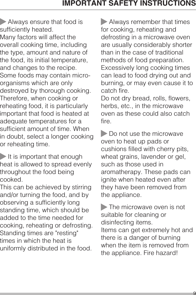 ~Always ensure that food issufficiently heated.Many factors will affect theoverall cooking time, includingthe type, amount and nature ofthe food, its initial temperature,and changes to the recipe.Some foods may contain micro-organisms which are onlydestroyed by thorough cooking.Therefore, when cooking orreheating food, it is particularlyimportant that food is heated atadequate temperatures for asufficient amount of time. Whenin doubt, select a longer cookingor reheating time.~It is important that enoughheat is allowed to spread evenlythroughout the food beingcooked.This can be achieved by stirringand/or turning the food, and byobserving a sufficiently longstanding time, which should beadded to the time needed forcooking, reheating or defrosting.Standing times are &quot;resting&quot;times in which the heat isuniformly distributed in the food.~Always remember that timesfor cooking, reheating anddefrosting in a microwave ovenare usually considerably shorterthan in the case of traditionalmethods of food preparation.Excessively long cooking timescan lead to food drying out andburning, or may even cause it tocatch fire.Do not dry bread, rolls, flowers,herbs, etc., in the microwaveoven as these could also catchfire.~Do not use the microwaveoven to heat up pads orcushions filled with cherry pits,wheat grains, lavender or gel,such as those used inaromatherapy. These pads canignite when heated even afterthey have been removed fromthe appliance.~The microwave oven is notsuitable for cleaning ordisinfecting items.Items can get extremely hot andthere is a danger of burningwhen the item is removed fromthe appliance. Fire hazard!IMPORTANT SAFETY INSTRUCTIONS9