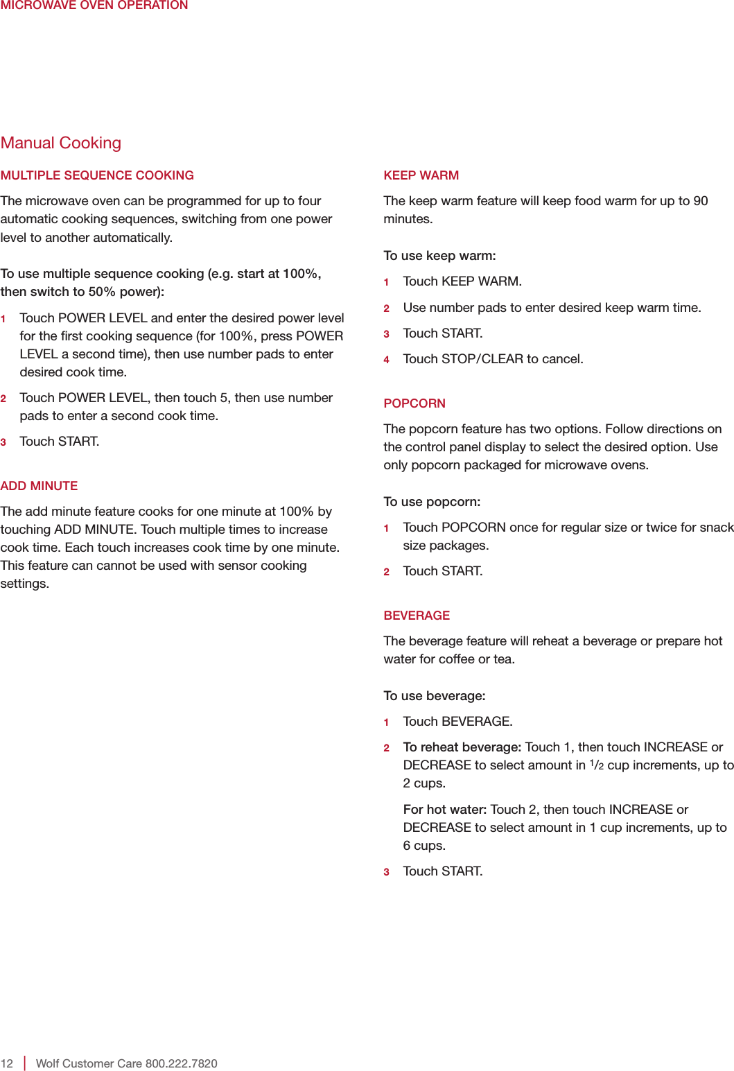 12   |   Wolf Customer Care 800.222.7820MICROWAVE OVEN OPERATIONKEEP WARMThe keep warm feature will keep food warm for up to 90 minutes.To use keep warm:1   Touch KEEP WARM.2   Use number pads to enter desired keep warm time.3   Touch  START.4    Touch STOP/CLEAR to cancel. POPCORNThe popcorn feature has two options. Follow directions on the control panel display to select the desired option. Use only popcorn packaged for microwave ovens.To use popcorn:1   Touch POPCORN once for regular size or twice for snack size packages.2   Touch  START. BEVERAGEThe beverage feature will reheat a beverage or prepare hot water for coffee or tea.To use beverage:1   Touch  BEVERAGE.2  To reheat beverage: Touch 1, then touch INCREASE or DECREASE to select amount in 1/2 cup increments, up to 2 cups.    For hot water: Touch 2, then touch INCREASE or DECREASE to select amount in 1 cup increments, up to 6 cups.3   Touch  START.Manual CookingMULTIPLE SEQUENCE COOKINGThe microwave oven can be programmed for up to four automatic cooking sequences, switching from one power level to another automatically.To use multiple sequence cooking (e.g. start at 100%, then switch to 50% power):1   Touch POWER LEVEL and enter the desired power level for the rst cooking sequence (for 100%, press POWER LEVEL a second time), then use number pads to enter desired cook time.2   Touch POWER LEVEL, then touch 5, then use number pads to enter a second cook time.3   Touch  START. ADD MINUTEThe add minute feature cooks for one minute at 100% by touching ADD MINUTE. Touch multiple times to increase cook time. Each touch increases cook time by one minute. This feature can cannot be used with sensor cooking settings. 