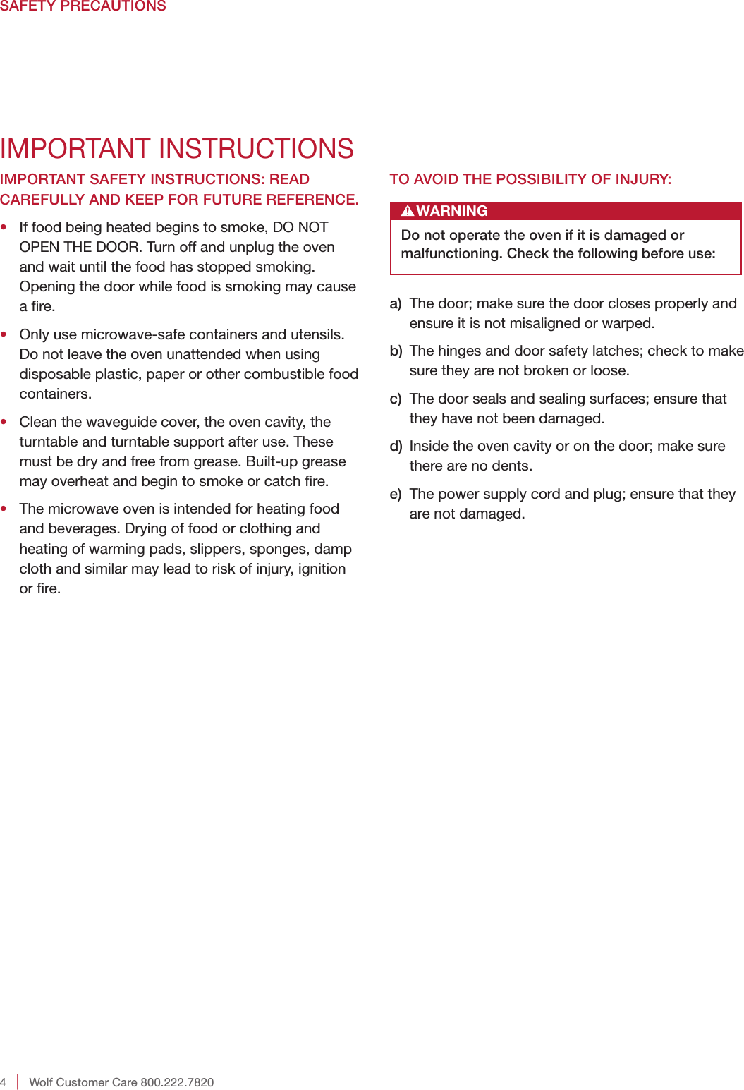 4   |   Wolf Customer Care 800.222.7820SAFETY PRECAUTIONSIMPORTANT SAFETY INSTRUCTIONS: READ CAREFULLY AND KEEP FOR FUTURE REFERENCE.•   If food being heated begins to smoke, DO NOT OPEN THE DOOR. Turn off and unplug the oven and wait until the food has stopped smoking. Opening the door while food is smoking may cause a re.•   Only use microwave-safe containers and utensils. Do not leave the oven unattended when using disposable plastic, paper or other combustible food containers.•   Clean the waveguide cover, the oven cavity, the turntable and turntable support after use. These must be dry and free from grease. Built-up grease may overheat and begin to smoke or catch re.•   The microwave oven is intended for heating food and beverages. Drying of food or clothing and heating of warming pads, slippers, sponges, damp cloth and similar may lead to risk of injury, ignition or re. IMPORTANT INSTRUCTIONSTO AVOID THE POSSIBILITY OF INJURY: WARNINGDo not operate the oven if it is damaged or malfunctioning. Check the following before use:a)   The door; make sure the door closes properly and ensure it is not misaligned or warped.b)   The hinges and door safety latches; check to make sure they are not broken or loose.c)   The door seals and sealing surfaces; ensure that they have not been damaged.d)   Inside the oven cavity or on the door; make sure there are no dents.e)   The power supply cord and plug; ensure that they are not damaged.