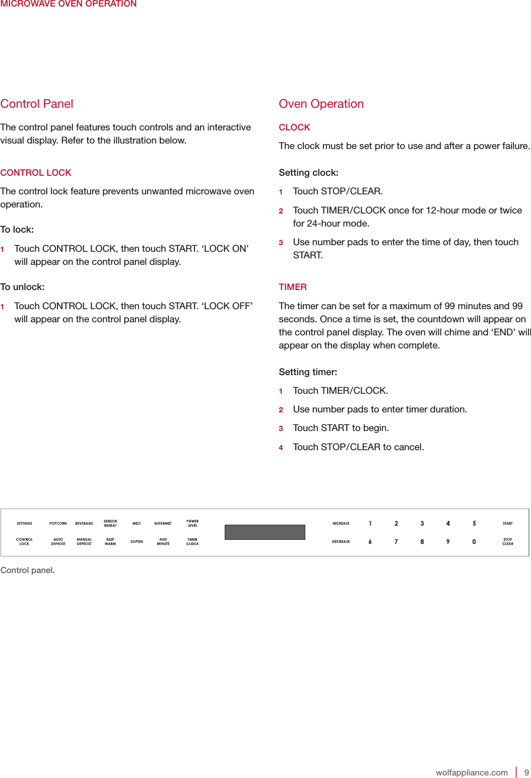 wolfappliance.com   |   9MICROWAVE OVEN OPERATIONOven OperationCLOCKThe clock must be set prior to use and after a power failure.Setting clock:1   Touch  STOP/CLEAR.2   Touch TIMER/CLOCK once for 12-hour mode or twice for 24-hour mode.3   Use number pads to enter the time of day, then touch START. TIMERThe timer can be set for a maximum of 99 minutes and 99 seconds. Once a time is set, the countdown will appear on the control panel display. The oven will chime and ‘END’ will appear on the display when complete.Setting timer:1   Touch  TIMER/CLOCK.2   Use number pads to enter timer duration.3   Touch START to begin.4   Touch STOP/CLEAR to cancel. Control panel.Control PanelThe control panel features touch controls and an interactive visual display. Refer to the illustration below. CONTROL LOCKThe control lock feature prevents unwanted microwave oven operation.To lock:1   Touch CONTROL LOCK, then touch START. ‘LOCK ON’ will appear on the control panel display.To unlock:1   Touch CONTROL LOCK, then touch START. ‘LOCK OFF’ will appear on the control panel display.