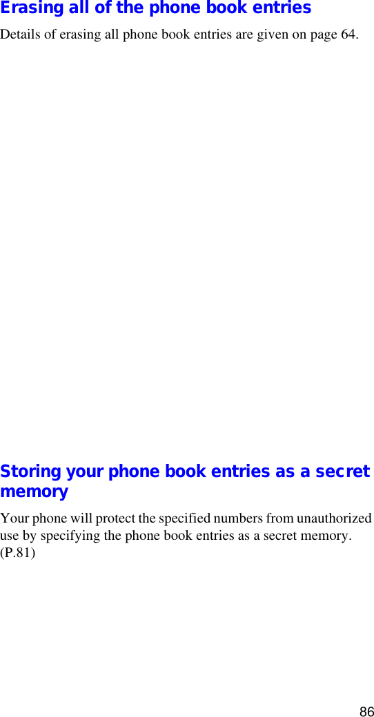 86Erasing all of the phone book entriesDetails of erasing all phone book entries are given on page 64.Setting the Speed DialThis feature allows you to dial quickly by pressing and holding any of the digit keys (0 - 8). To use the speed dial feature, choose the candidate to be set as a speed dial from the stored phone book entries.1. Search for the desired phone book entries in Standby mode.Details of searching for phone book entries are given on page 82.2. Press   [OK] to display the entry content.3. Press   [Func] to display the Function menu.4. Press   to select Edit.5. Press   to select Set Speed Dial.6. Press   [OK] to save the setting. The message “Speed Dial Saved” will be displayed. •To cancel setting, press   to return to the Function menu.Storing your phone book entries as a secret memoryYour phone will protect the specified numbers from unauthorized use by specifying the phone book entries as a secret memory. (P.81)