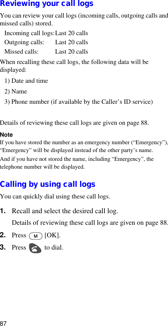 87Reviewing your call logsYou can review your call logs (incoming calls, outgoing calls and missed calls) stored.Incoming call logs:Last 20 callsOutgoing calls: Last 20 callsMissed calls: Last 20 callsWhen recalling these call logs, the following data will be displayed:1) Date and time2) Name3) Phone number (if available by the Caller’s ID service)4) Duration ????????Details of reviewing these call logs are given on page 88.NoteIf you have stored the number as an emergency number (“Emergency”), “Emergency” will be displayed instead of the other party’s name. And if you have not stored the name, including “Emergency”, the telephone number will be displayed.Calling by using call logsYou can quickly dial using these call logs.1. Recall and select the desired call log.Details of reviewing these call logs are given on page 88.2. Press  [OK].3. Press   to dial.